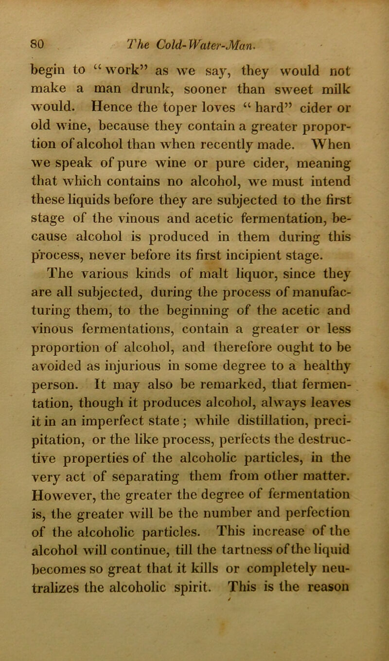 begin to “ work” as we say, they would not make a man drunk, sooner than sweet milk would. Hence the toper loves “ hard” cider or old wine, because they contain a greater propor- tion of alcohol than when recently made. When we speak of pure wine or pure cider, meaning that which contains no alcohol, we must intend these liquids before they are subjected to the first stage of the vinous and acetic fermentation, be- cause alcohol is produced in them during this process, never before its first incipient stage. The various kinds of malt liquor, since they are all subjected, during the process of manufac- turing them, to the beginning of the acetic and vinous fermentations, contain a greater or less proportion of alcohol, and therefore ought to be avoided as injurious in some degree to a healthy person. It may also be remarked, that fermen- tation, though it produces alcohol, always leaves it in an imperfect state; while distillation, preci- pitation, or the like process, perfects the destruc- tive properties of the alcoholic particles, in the very act of separating them from other matter. However, the greater the degree of fermentation is, the greater will be the number and perfection of the alcoholic particles. This increase of the alcohol will continue, till the tartness of the liquid becomes so great that it kills or completely neu- tralizes the alcoholic spirit. This is the reason