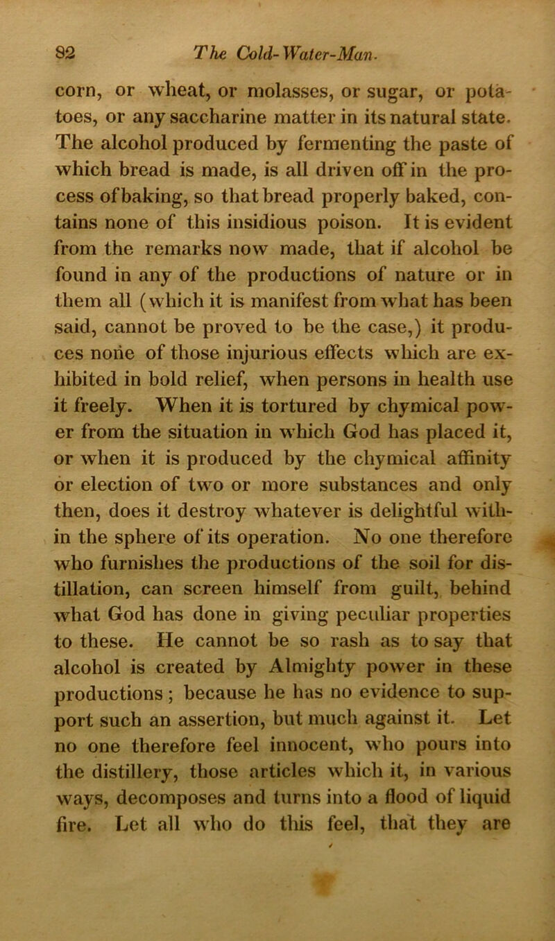 corn, or wheat, or molasses, or sugar, or pota- toes, or any saccharine matter in its natural state. The alcohol produced by fermenting the paste of which bread is made, is all driven off in the pro- cess of baking, so that bread properly baked, con- tains none of this insidious poison. It is evident from the remarks now made, that if alcohol be found in any of the productions of nature or in them all (which it is manifest from what has been said, cannot be proved to be the case,) it produ- ces none of those injurious effects which are ex- hibited in bold relief, when persons in health use it freely. When it is tortured by chymical pow- er from the situation in which God has placed it, or when it is produced by the chymical affinity or election of two or more substances and only then, does it destroy whatever is delightful with- in the sphere of its operation. No one therefore who furnishes the productions of the soil for dis- tillation, can screen himself from guilt, behind what God has done in giving peculiar properties to these. He cannot be so rash as to say that alcohol is created by Almighty power in these productions; because he has no evidence to sup- port such an assertion, but much against it. Let no one therefore feel innocent, who pours into the distillery, those articles which it, in various ways, decomposes and turns into a flood of liquid fire. Let all who do this feel, that they are