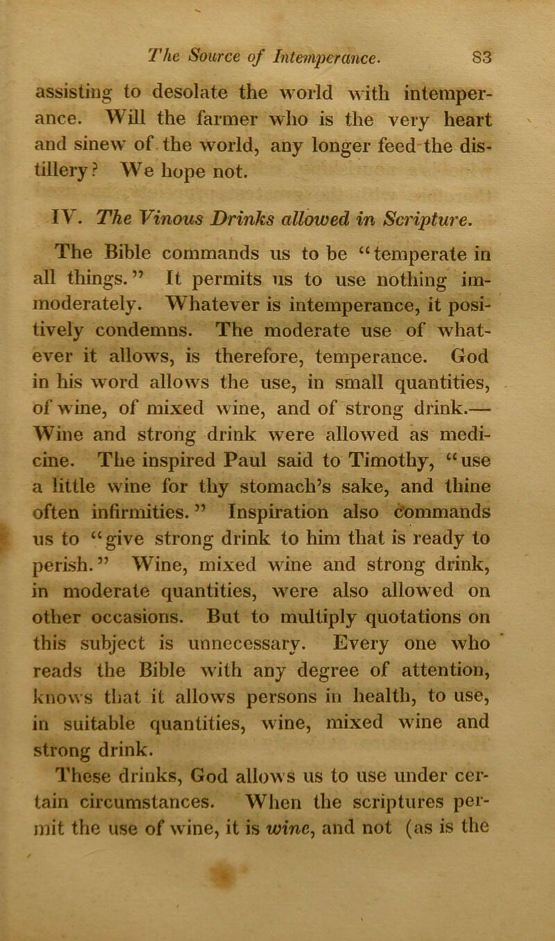 assisting to desolate the world with intemper- ance. Will the farmer who is the very heart and sinew of the world, any longer feed the dis- tillery? We hope not. IV. The Vinous Drinks allowed in Scripture. The Bible commands us to be “ temperate in all things.” It permits us to use nothing im- moderately. Whatever is intemperance, it posi- tively condemns. The moderate use of what- ever it allows, is therefore, temperance. God in his word allows the use, in small quantities, of wine, of mixed wine, and of strong drink.— Wine and strong drink were allowed as medi- cine. The inspired Paul said to Timothy, “ use a little wine for thy stomach’s sake, and thine often infirmities. ” Inspiration also commands us to “give strong drink to him that is ready to perish. ” Wine, mixed wine and strong drink, in moderate quantities, were also allowed on other occasions. But to multiply quotations on this subject is unnecessary. Every one who reads the Bible with any degree of attention, knows that it allows persons in health, to use, in suitable quantities, wine, mixed wine and strong drink. These drinks, God allows us to use under cer- tain circumstances. When the scriptures per- mit the use of wine, it is wine, and not (as is the