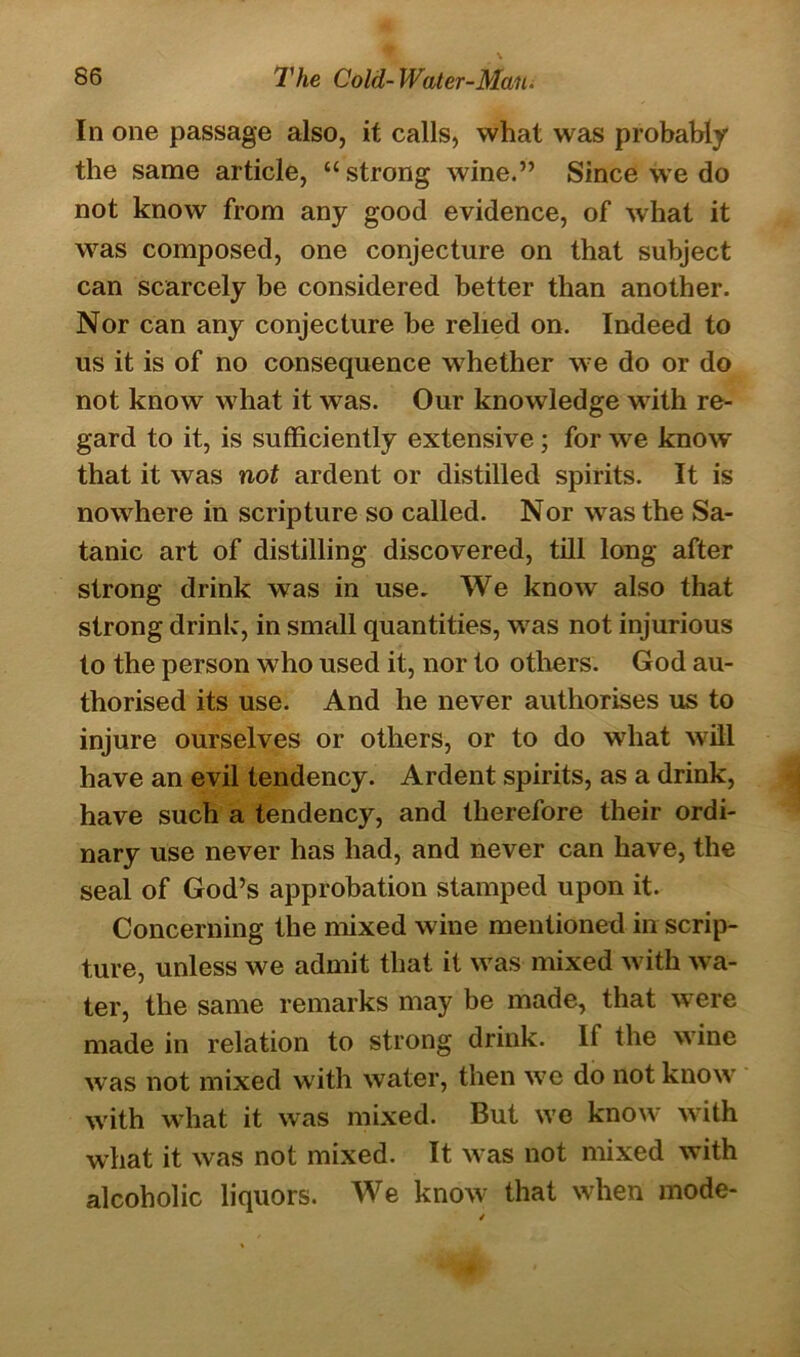 In one passage also, it calls, what was probably the same article, “ strong wine.” Since we do not know from any good evidence, of what it was composed, one conjecture on that subject can scarcely be considered better than another. Nor can any conjecture be relied on. Indeed to us it is of no consequence whether we do or do not know what it was. Our knowledge with re- gard to it, is sufficiently extensive ; for we know* that it was not ardent or distilled spirits. It is nowhere in scripture so called. Nor w7as the Sa- tanic art of distilling discovered, till long after strong drink was in use. We know also that strong drink, in small quantities, was not injurious to the person who used it, nor to others. God au- thorised its use. And he never authorises us to injure ourselves or others, or to do what will have an evil tendency. Ardent spirits, as a drink, have such a tendency, and therefore their ordi- nary use never has had, and never can have, the seal of God’s approbation stamped upon it. Concerning the mixed wine mentioned in scrip- ture, unless we admit that it was mixed with wa- ter, the same remarks may be made, that were made in relation to strong drink. 11 the wine was not mixed with water, then w7e do not know7 writh what it was mixed. But wTe know7 with what it was not mixed. It was not mixed with alcoholic liquors. We know that when mode- /
