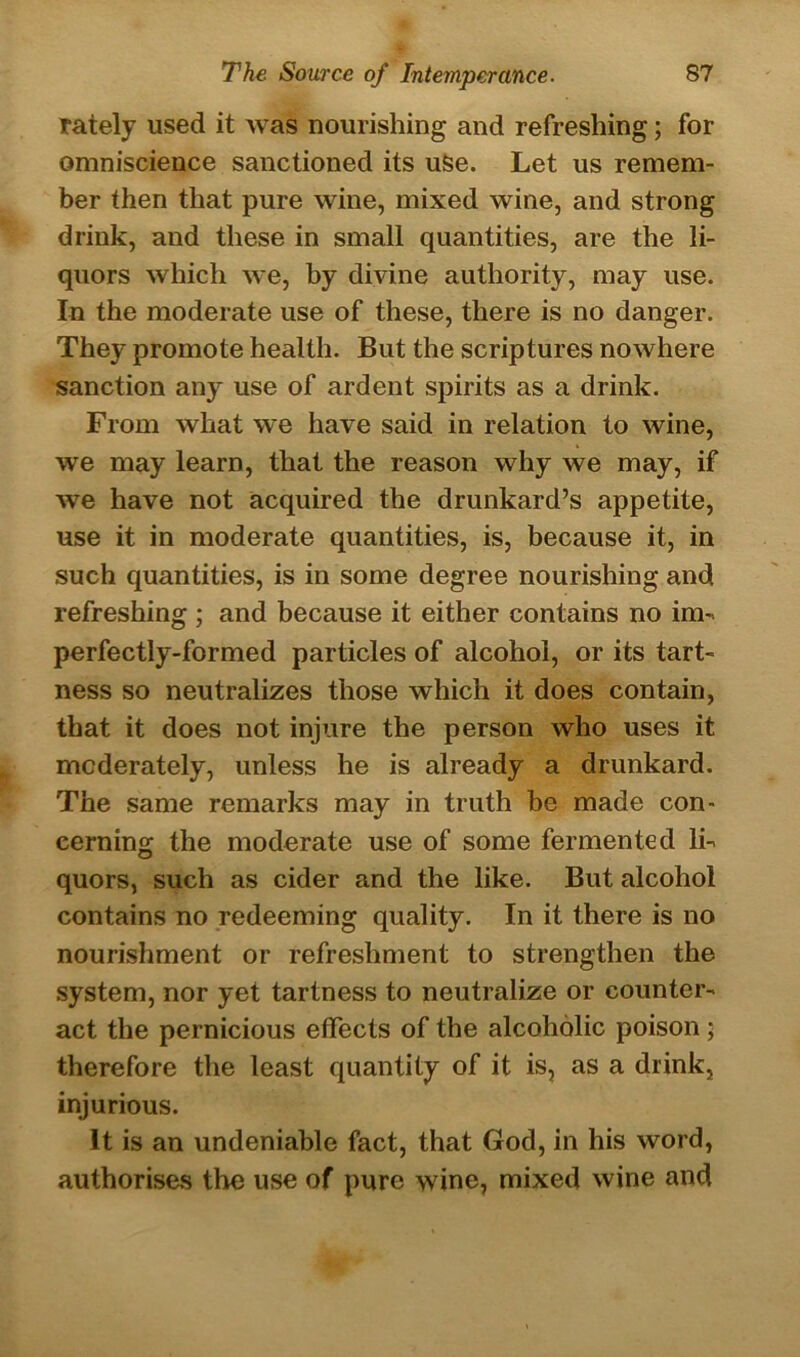 rately used it was nourishing and refreshing; for omniscience sanctioned its uSe. Let us remem- ber then that pure wine, mixed wine, and strong drink, and these in small quantities, are the li- quors which we, by divine authority, may use. In the moderate use of these, there is no danger. They promote health. But the scriptures nowhere sanction any use of ardent spirits as a drink. From what we have said in relation to wine, we may learn, that the reason why we may, if we have not acquired the drunkard’s appetite, use it in moderate quantities, is, because it, in such quantities, is in some degree nourishing and refreshing ; and because it either contains no im- perfectly-formed particles of alcohol, or its tart- ness so neutralizes those which it does contain, that it does not injure the person who uses it moderately, unless he is already a drunkard. The same remarks may in truth be made con- cerning the moderate use of some fermented li- quors, such as cider and the like. But alcohol contains no redeeming quality. In it there is no nourishment or refreshment to strengthen the system, nor yet tartness to neutralize or counter- act the pernicious effects of the alcoholic poison; therefore the least quantity of it is, as a drink, injurious. It is an undeniable fact, that God, in his word, authorises the use of pure wine, mixed wine and