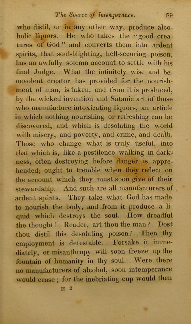 who distil, or in any other way, produce alco- holic liquors. He who takes the “good crea- tures of God ” and converts them into ardent spirits, that soul-blighting, hell-securing poison, has an awfully solemn account to settle with his final Judge. What the infinitely wise and be- nevolent creator has provided for the nourish- ment of man, is taken, and from it is produced, by the wicked invention and Satanic art of those who manufacture intoxicating liquors, an article in which nothing nourishing or refreshing can be discovered, and which is desolating the world with misery, and poverty, and crime, and death. Those who change what is truly useful, into that which is, like a pestilence walking in dark- ness, often destroying before danger is appre- hended; ought to tremble when they reflect on the account which they must soon give of their stewardship. And such are all manufacturers of , ardent spirits. They take what God has made to nourish the body, and from it produce a li- quid which destroys the soul. How dreadful the thought! Reader, art thou the man ? Dost thou distil this desolating poison? Then thy employment is detestable. Forsake it imme- diately, or misanthropy will soon Ireeze up the fountain of humanity in thy soul. Were there no manufacturers of alcohol, soon intemperance would cease; for the inebriating cup would then H 2