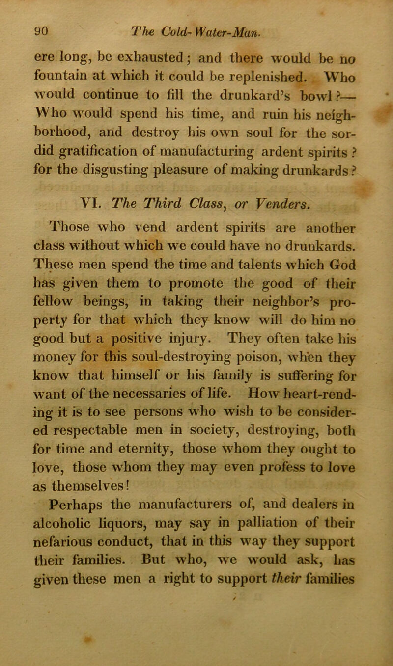 ere long, be exhausted; and there would be no fountain at which it could be replenished. Who would continue to fill the drunkard’s bowl?— Who would spend his time, and ruin his neigh- borhood, and destroy his own soul for the sor- did gratification of manufacturing ardent spirits ? for the disgusting pleasure of making drunkards ? VI. The Third Class, or Venders. Those who vend ardent spirits are another class without which we could have no drunkards. These men spend the time and talents which God has given them to promote the good of their fellow beings, in taking their neighbor’s pro- perty for that which they know will do him no good but a positive injury. They often take his money for this soul-destroying poison, when they know that himself or his family is suffering for want of the necessaries of life. How heart-rend- ing it is to see persons who wisli to be consider- ed respectable men in society, destroying, both for time and eternity, those whom they ought to love, those whom they may even profess to love as themselves! Perhaps the manufacturers of, and dealers in alcoholic liquors, may say in palliation of their nefarious conduct, that in this way they support their families. But who, we would ask, has given these men a right to support their families