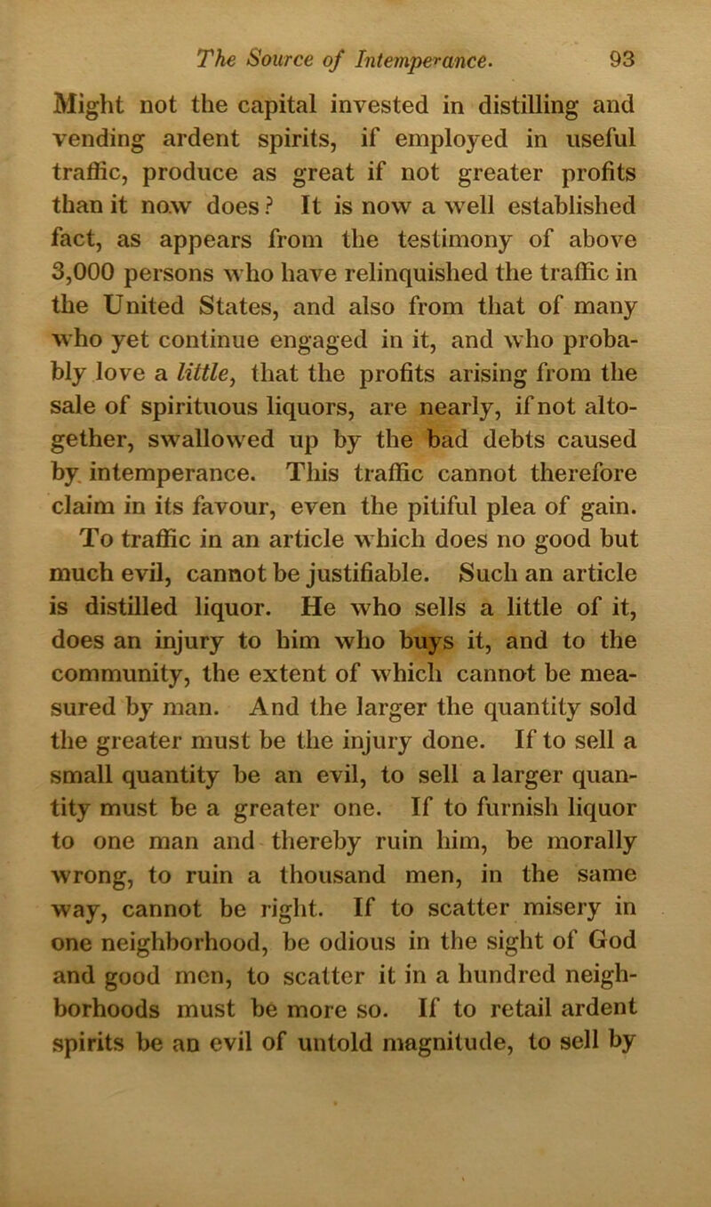 Might not the capital invested in distilling and vending ardent spirits, if employed in useful traffic, produce as great if not greater profits than it now does ? It is now a well established fact, as appears from the testimony of above 3,000 persons who have relinquished the traffic in the United States, and also from that of many who yet continue engaged in it, and who proba- bly love a little, that the profits arising from the sale of spirituous liquors, are nearly, if not alto- gether, swallowed up by the bad debts caused by intemperance. This traffic cannot therefore claim in its favour, even the pitiful plea of gain. To traffic in an article which does no good but much evil, cannot be justifiable. Such an article is distilled liquor. He who sells a little of it, does an injury to him who buys it, and to the community, the extent of which cannot be mea- sured by man. And the larger the quantity sold the greater must be the injury done. If to sell a small quantity be an evil, to sell a larger quan- tity must be a greater one. If to furnish liquor to one man and thereby ruin him, be morally wrong, to ruin a thousand men, in the same way, cannot be right. If to scatter misery in one neighborhood, be odious in the sight of God and good men, to scatter it in a hundred neigh- borhoods must be more so. If to retail ardent spirits be an evil of untold magnitude, to sell by