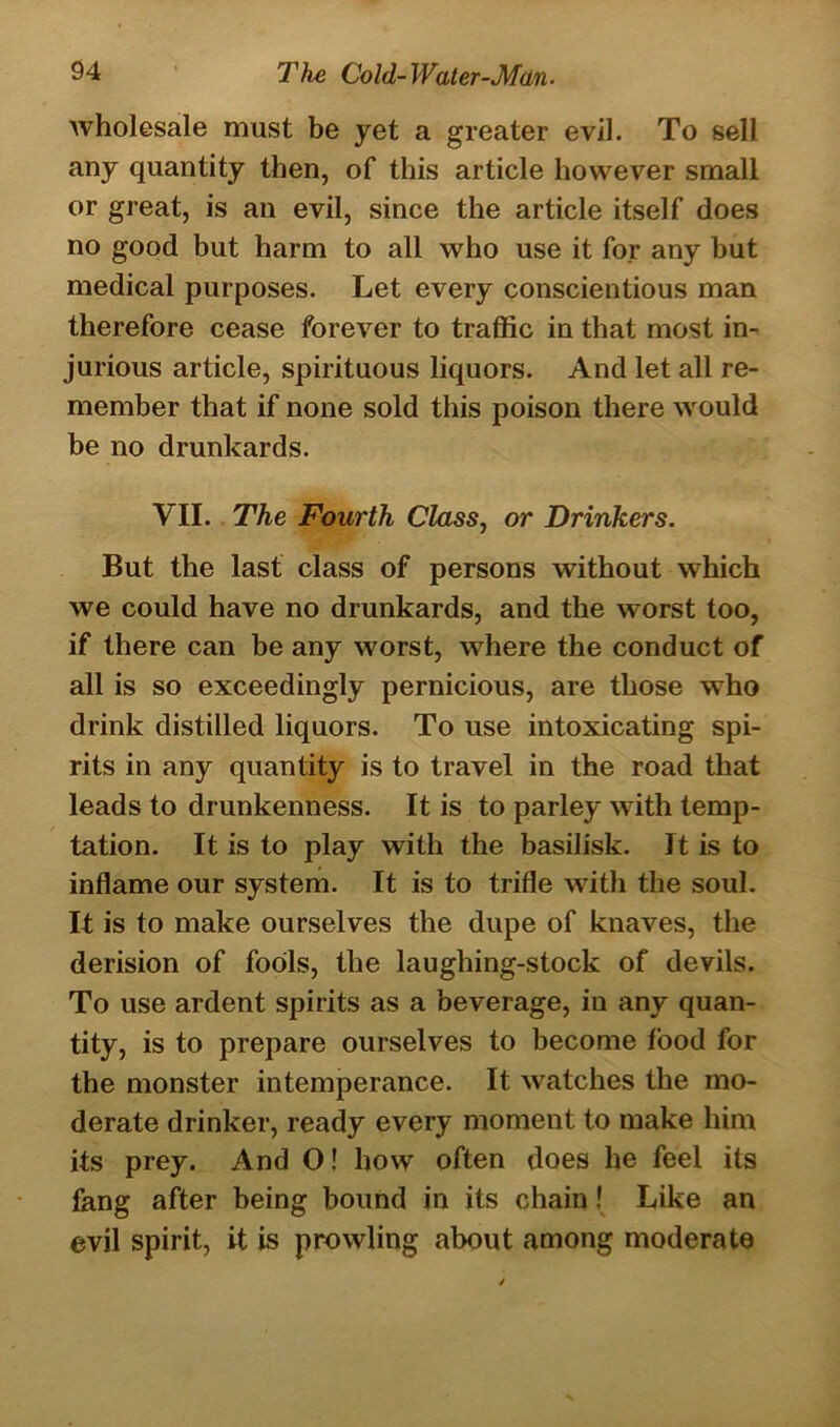wholesale must be yet a greater evil. To sell any quantity then, of this article however small or great, is an evil, since the article itself does no good but harm to all who use it for any but medical purposes. Let every conscientious man therefore cease forever to traffic in that most in- jurious article, spirituous liquors. And let all re- member that if none sold this poison there would be no drunkards. VII. The Fourth Class, or Drinkers. But the last class of persons without which we could have no drunkards, and the worst too, if there can be any worst, where the conduct of all is so exceedingly pernicious, are those who drink distilled liquors. To use intoxicating spi- rits in any quantity is to travel in the road that leads to drunkenness. It is to parley with temp- tation. It is to play with the basilisk. It is to inflame our system. It is to trifle with the soul. It is to make ourselves the dupe of knaves, the derision of fools, the laughing-stock of devils. To use ardent spirits as a beverage, in any quan- tity, is to prepare ourselves to become food for the monster intemperance. It watches the mo- derate drinker, ready every moment to make him its prey. And O! how often does he feel its fang after being bound in its chain! Like an evil spirit, it is prowling about among moderate