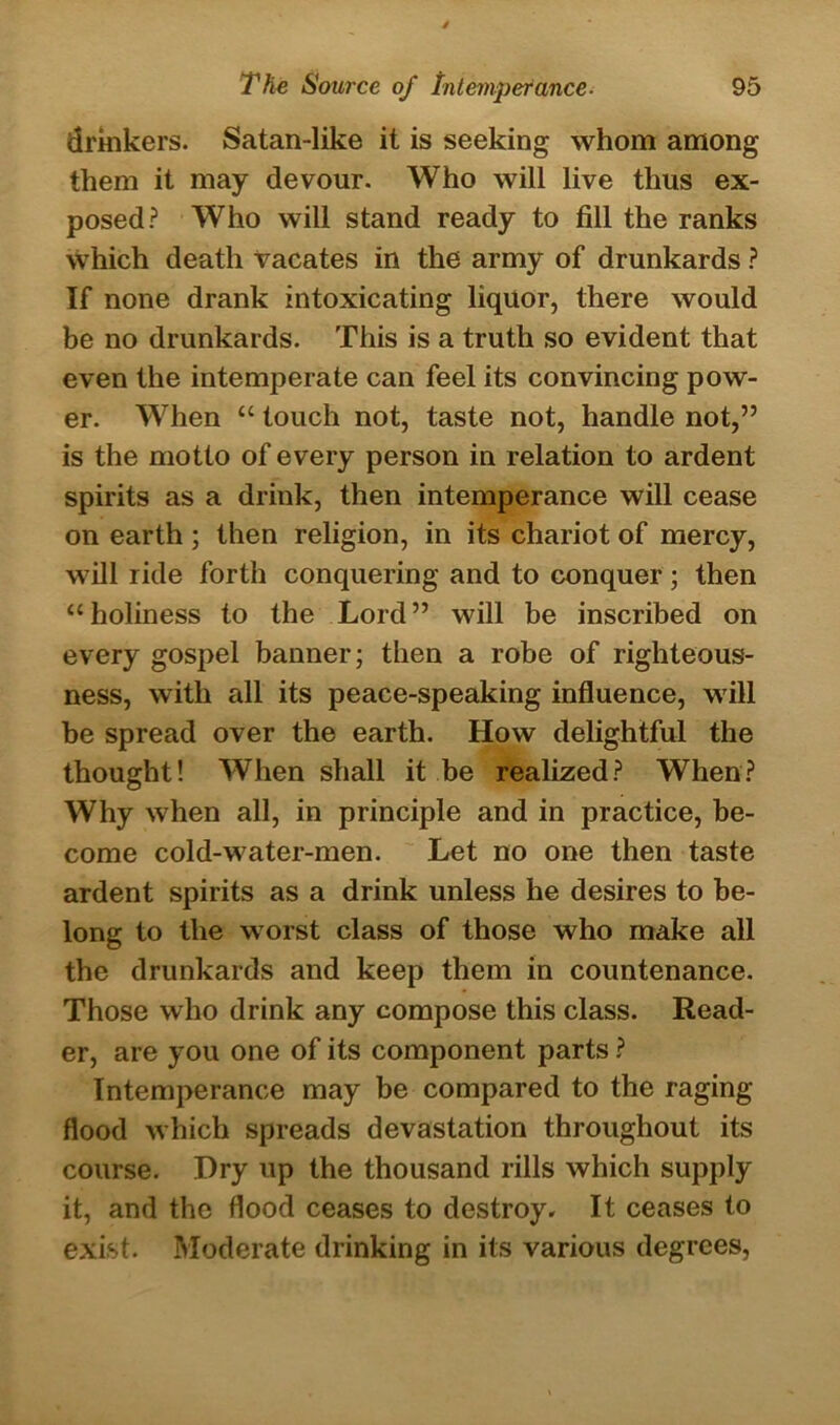 drinkers. Satan-like it is seeking whom among them it may devour. Who will live thus ex- posed? Who will stand ready to fill the ranks which death vacates in the army of drunkards ? If none drank intoxicating liquor, there would be no drunkards. This is a truth so evident that even the intemperate can feel its convincing pow- er. When “ touch not, taste not, handle not,” is the motto of every person in relation to ardent spirits as a drink, then intemperance will cease on earth ; then religion, in its chariot of mercy, will ride forth conquering and to conquer; then “holiness to the Lord” will be inscribed on every gospel banner; then a robe of righteous- ness, with all its peace-speaking influence, will be spread over the earth. How delightful the thought! When shall it be realized? When? Why when all, in principle and in practice, be- come cold-water-men. Let no one then taste ardent spirits as a drink unless he desires to be- long to the worst class of those who make all the drunkards and keep them in countenance. Those who drink any compose this class. Read- er, are you one of its component parts ? Intemperance may be compared to the raging- flood which spreads devastation throughout its course. Dry up the thousand rills which supply it, and the flood ceases to destroy. It ceases to exist. Moderate drinking in its various degrees,