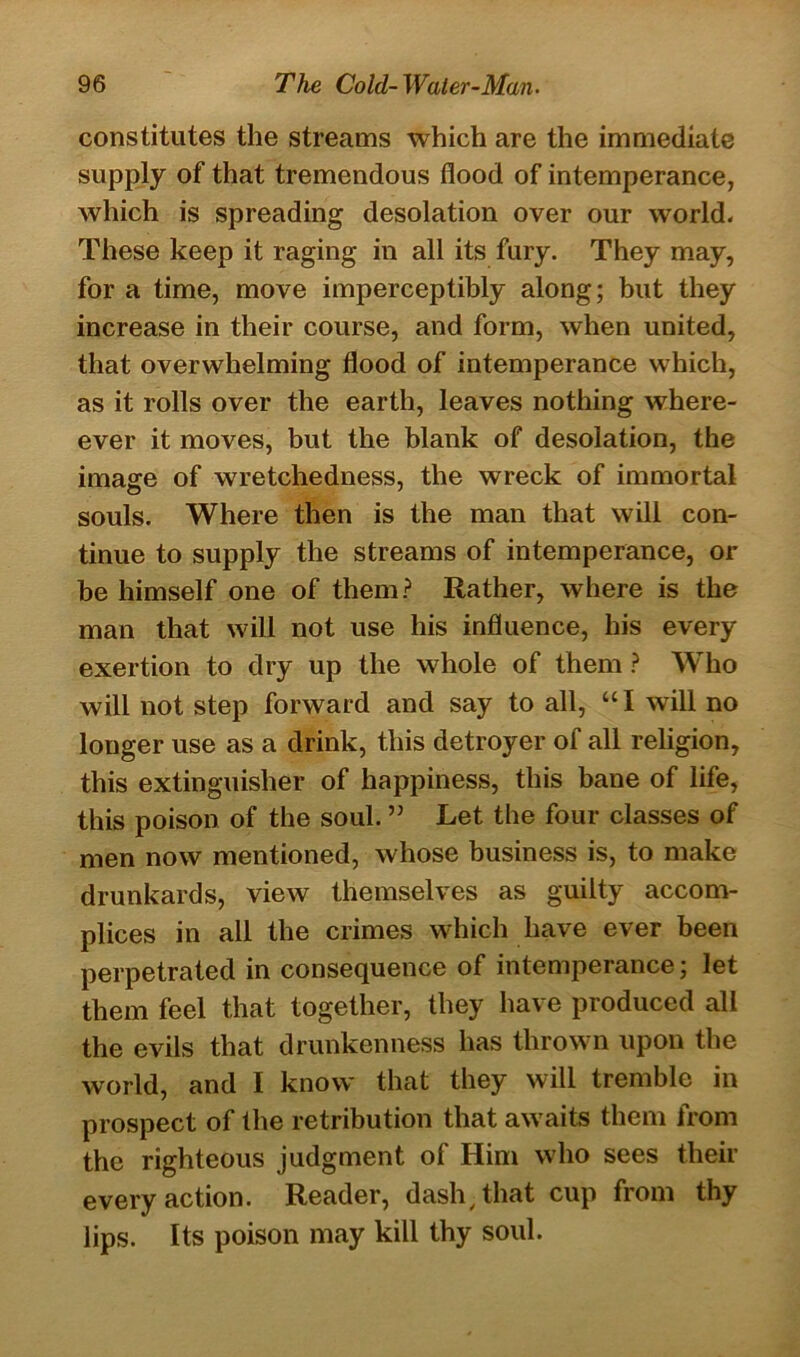 constitutes the streams which are the immediate supply of that tremendous flood of intemperance, which is spreading desolation over our world. These keep it raging in all its fury. They may, for a time, move imperceptibly along; but they increase in their course, and form, when united, that overwhelming flood of intemperance which, as it rolls over the earth, leaves nothing where- ever it moves, but the blank of desolation, the image of wretchedness, the wreck of immortal souls. Where then is the man that will con- tinue to supply the streams of intemperance, or be himself one of them? Rather, where is the man that will not use his influence, his every exertion to dry up the whole of them ? WTho will not step forward and say to all, “ I will no longer use as a drink, this detroyer of all religion, this extinguisher of happiness, this bane of life, this poison of the soul. ” Let the four classes of men now mentioned, whose business is, to make drunkards, view themselves as guilty accom- plices in all the crimes which have ever been perpetrated in consequence of intemperance; let them feel that together, they have produced all the evils that drunkenness has thrown upon the world, and I know that they will tremble in prospect of the retribution that aw aits them from the righteous judgment of Him who sees their every action. Reader, dash/ that cup from thy lips. Its poison may kill thy soul.
