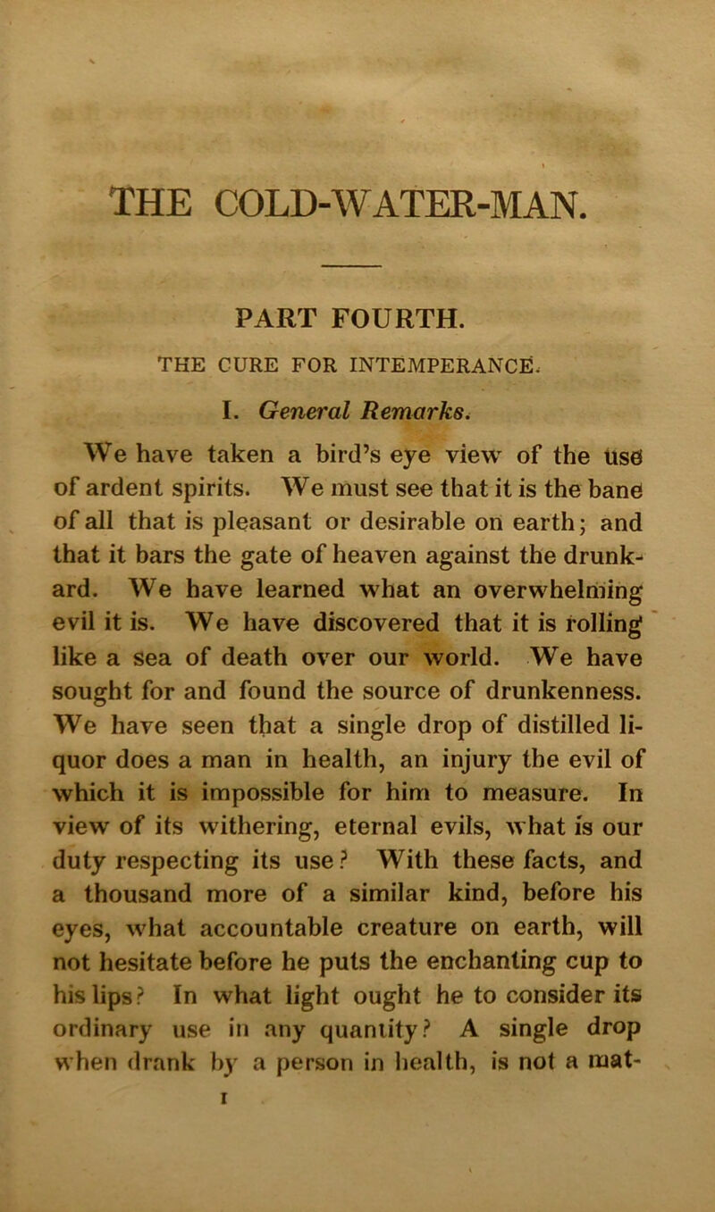 PART FOURTH. THE CURE FOR INTEMPERANCE, I. General Remarks. We have taken a bird’s eye view of the uses of ardent spirits. We must see that it is the bane of all that is pleasant or desirable on earth; and that it bars the gate of heaven against the drunk- ard. We have learned what an overwhelming evil it is. We have discovered that it is rolling like a sea of death over our world. We have sought for and found the source of drunkenness. We have seen that a single drop of distilled li- quor does a man in health, an injury the evil of which it is impossible for him to measure. In view of its withering, eternal evils, what is our duty respecting its use? With these facts, and a thousand more of a similar kind, before his eyes, what accountable creature on earth, will not hesitate before he puts the enchanting cup to his lips? In what light ought he to consider its ordinary use in any quantity? A single drop when drank by a person in health, is not a mat- i
