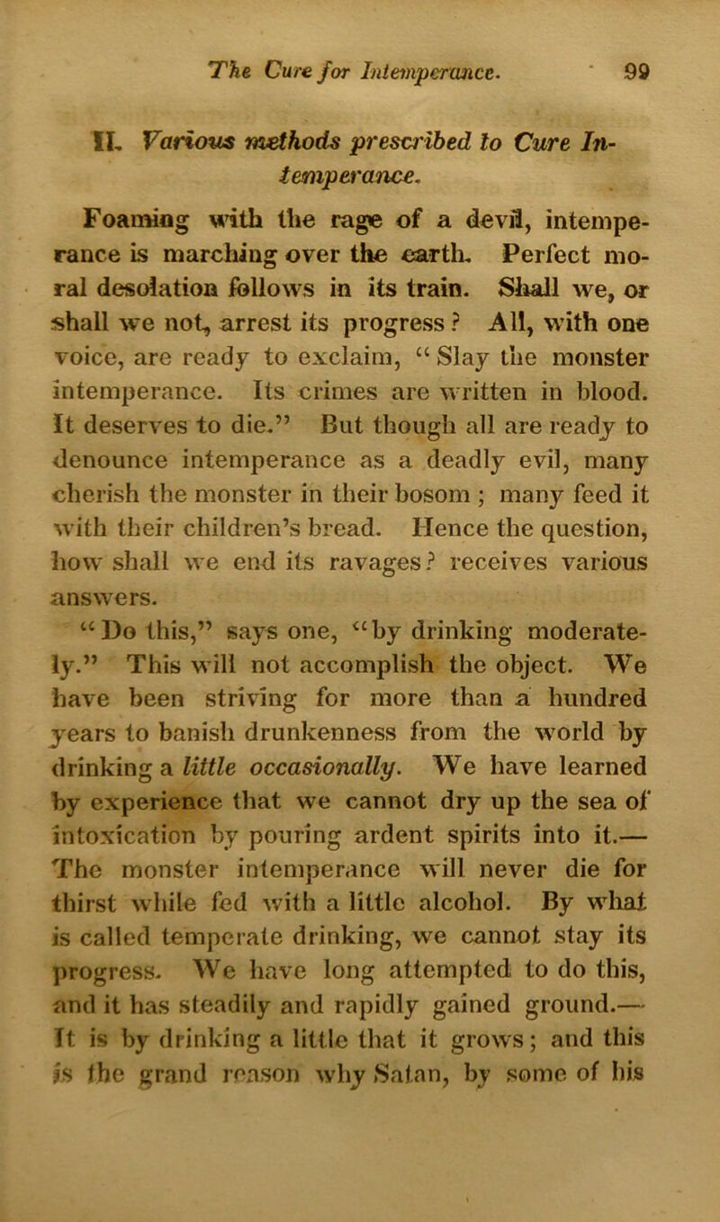 II, Various methods prescribed to Cure In- temperance. Foaming with the rage of a devil, intempe- rance is marching over the earth. Perfect mo- ral desolation follows in its train. Shall we, or shall we not, arrest its progress ? All, with one voice, are ready to exclaim, cc Slay the monster intemperance. Its crimes are written in blood. It deserves to die.” But though all are ready to denounce intemperance as a deadly evil, many cherish the monster in their bosom ; many feed it with their children’s bread. Hence the question, how shall we end its ravages ? receives various answers. “l)o this,” says one, “by drinking moderate- ly.” This will not accomplish the object. We have been striving for more than a hundred years to banish drunkenness from the world by drinking a little occasionally. We have learned by experience that we cannot dry up the sea of intoxication by pouring ardent spirits into it.— The monster intemperance will never die for thirst while fed with a little alcohol. By what is called temperate drinking, we cannot stay its progress. We have long attempted to do this, and it has steadily and rapidly gained ground.— It is by drinking a little that it grows; and this is the grand reason why Satan, by some of his