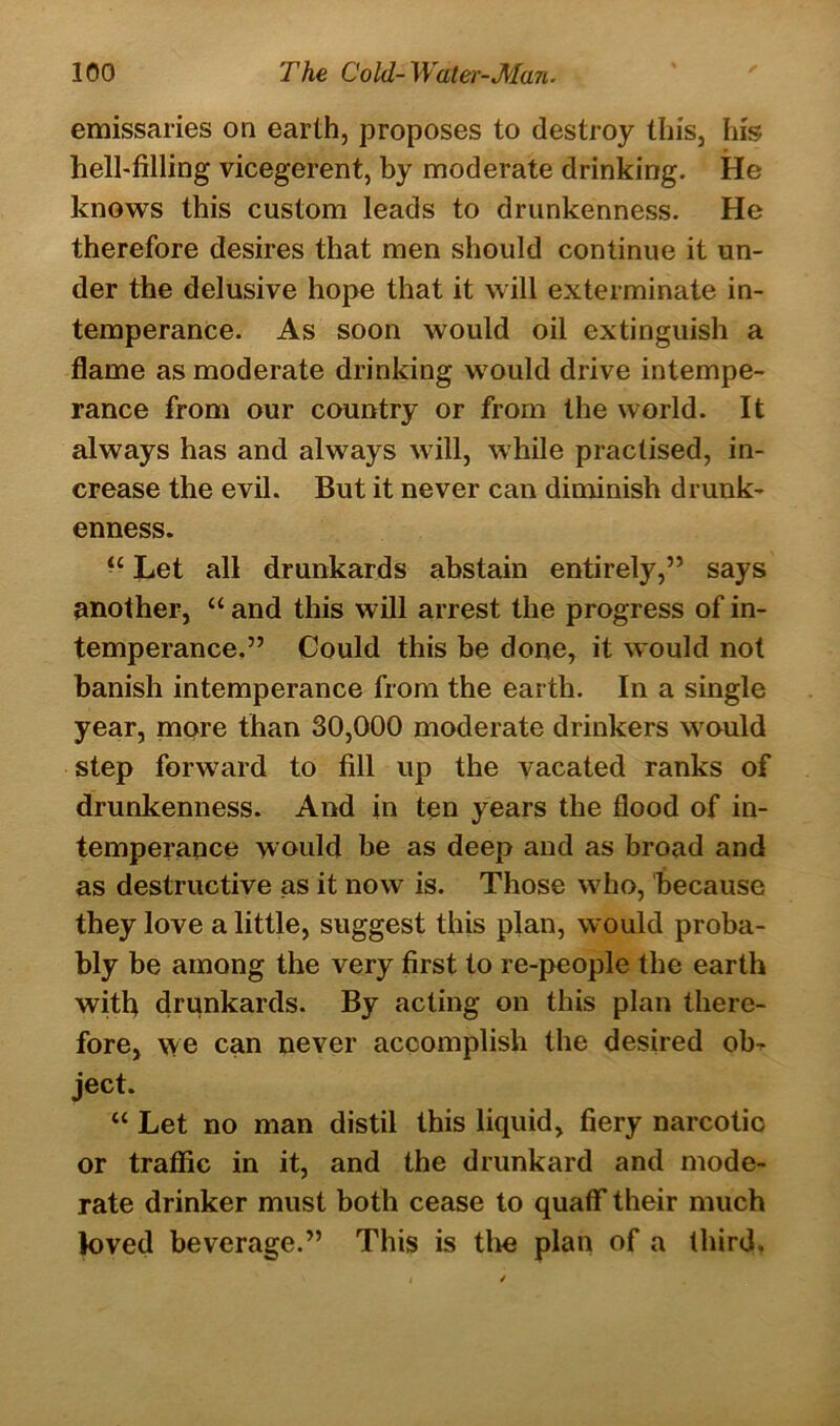 emissaries on earth, proposes to destroy this, his hell-filling vicegerent, by moderate drinking. He knows this custom leads to drunkenness. He therefore desires that men should continue it un- der the delusive hope that it will exterminate in- temperance. As soon would oil extinguish a flame as moderate drinking would drive intempe- rance from our country or from the world. It always has and always will, while practised, in- crease the evil. But it never can diminish drunk- enness. “ Let all drunkards abstain entirely,” says another, “ and this will arrest the progress of in- temperance.” Could this be done, it would not banish intemperance from the earth. In a single year, mere than 30,000 moderate drinkers would step forward to fill up the vacated ranks of drunkenness. And in ten years the flood of in- temperance would be as deep and as broad and as destructive as it now is. Those who, because they love a little, suggest this plan, would proba- bly be among the very first to re-people the earth with drunkards. By acting on this plan there- fore, we can never accomplish the desired ob- ject. “ Let no man distil this liquid, fiery narcotic or traffic in it, and the drunkard and mode- rate drinker must both cease to quaff their much loved beverage.” This is tlve plan of a third.