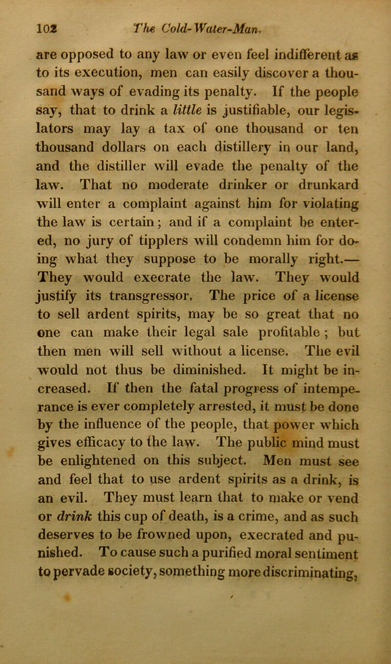 are opposed to any law or even feel indifferent as to its execution, men can easily discover a thou- sand ways of evading its penalty. If the people say, that to drink a little is justifiable, our legis- lators may lay a tax of one thousand or ten thousand dollars on each distillery in our land, and the distiller will evade the penalty of the law. That no moderate drinker or drunkard will enter a complaint against him for violating the law is certain; and if a complaint be enter- ed, no jury of tipplers will condemn him for do- ing what they suppose to be morally right.— They would execrate the law\ They would justify its transgressor. The price of a license to sell ardent spirits, may be so great that no one can make their legal sale profitable ; but then men will sell without a license. The evil would not thus be diminished. It might be in- creased. If then the fatal progress of intempe- rance is ever completely arrested, it must be done by the influence of the people, that power which gives efficacy to the law. The public mind must be enlightened on this subject. Men must see and feel that to use ardent spirits as a drink, is an evil. They must learn that to make or vend or drink this cup of death, is a crime, and as such deserves to be frowned upon, execrated and pu- nished. To cause such a purified moral sentiment to pervade society, something more discriminating,