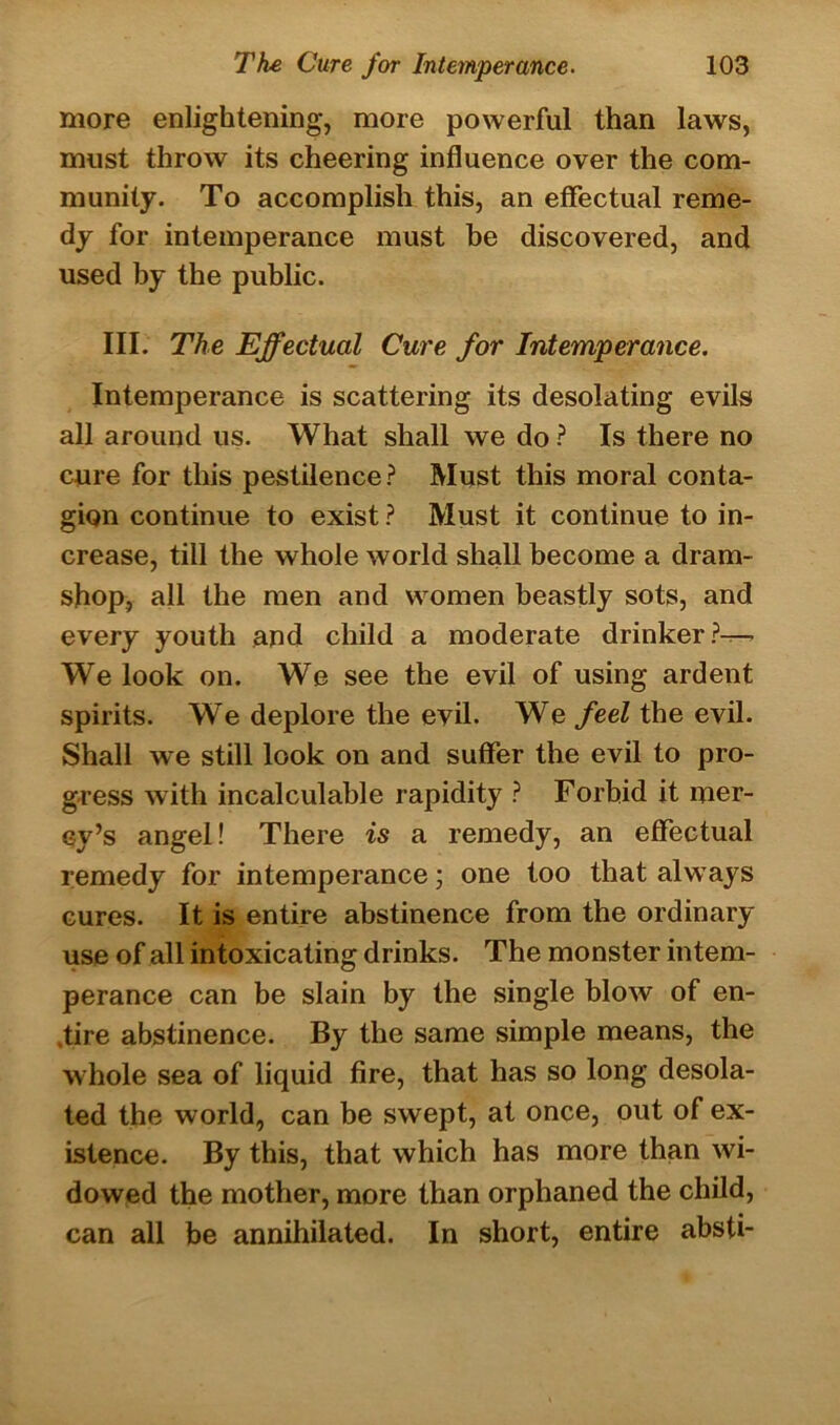 more enlightening, more powerful than laws, must throw its cheering influence over the com- munity. To accomplish this, an effectual reme- dy for intemperance must be discovered, and used by the public. III. The Effectual Cure for Intemperance. Intemperance is scattering its desolating evils all around us. What shall we do ? Is there no cure for this pestilence? Must this moral conta- gion continue to exist ? Must it continue to in- crease, till the whole world shall become a dram- shop, all the men and women beastly sots, and every youth and child a moderate drinker?-— We look on. We see the evil of using ardent spirits. We deplore the evil. We feel the evil. Shall we still look on and suffer the evil to pro- gress with incalculable rapidity ? Forbid it mer- cy’s angel! There is a remedy, an effectual remedy for intemperance; one too that always cures. It is entire abstinence from the ordinary use of all intoxicating drinks. The monster intem- perance can be slain by the single blow of en- tire abstinence. By the same simple means, the whole sea of liquid fire, that has so long desola- ted the world, can be swept, at once, out of ex- istence. By this, that which has more than wi- dowed the mother, more than orphaned the child, can all be annihilated. In short, entire absti-