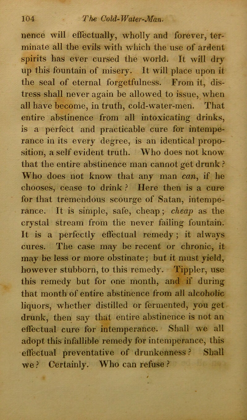 nence will effectually, wholly and forever, ter- minate all the evils with which the use of ardent spirits has ever cursed the world. It will dry up this fountain of misery. It will place upon it the seal of eternal forgetfulness. From it, dis- tress shall never again be allowed to issue, when all have become, in truth, cold-water-men. That entire abstinence from all intoxicating drinks, is a perfect and practicable cure for intempe- rance in its every degree, is an identical propo- sition, a self evident truth. Who does not know that the entire abstinence man cannot get drunk ? Who does not know that any man can, if he chooses, cease to drink ? Here then is a cure for that tremendous scourge of Satan, intempe- rance. It is simple, safe, cheap; cheap as the crystal stream from the never failing fountain. It is a perfectly effectual remedy; it always cures. The case may be recent or chronic, it may be less or more obstinate; but it must yield, however stubborn, to this remedy. Tippler, use this remedy but for one month, and if during that month of entire abstinence from all alcoholic liquors, whether distilled or fermented, you get drunk, then say that entire abstinence is not an effectual cure for intemperance. Shall we all adopt this infallible remedy for intemperance, this effectual preventative of drunkenness ? Shall we ? Certainly. Who can refuse ?