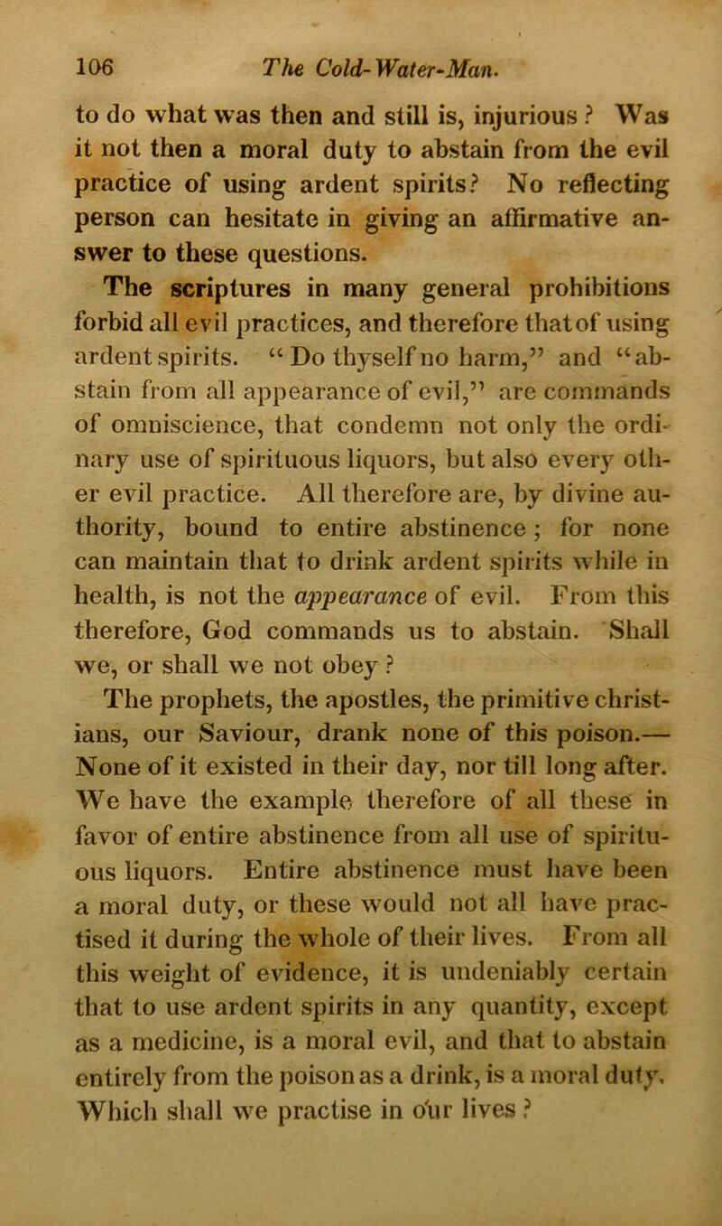 to do what was then and still is, injurious ? Was it not then a moral duty to abstain from the evil practice of using ardent spirits? No reflecting person can hesitate in giving an affirmative an- swer to these questions. The scriptures in many general prohibitions forbid all evil practices, and therefore thatof using ardent spirits. “ Do thyself no harm,” and “ab- stain from all appearance of evil,” are commands of omniscience, that condemn not only the ordi- nary use of spirituous liquors, but also every oth- er evil practice. All therefore are, by divine au- thority, bound to entire abstinence; for none can maintain that to drink ardent spirits while in health, is not the appearance of evil. From this therefore, God commands us to abstain. Shall we, or shall we not obey ? The prophets, the apostles, the primitive Christ- ians, our Saviour, drank none of this poison.— None of it existed in their day, nor till long after. We have the example, therefore of all these in favor of entire abstinence from all use of spiritu- ous liquors. Entire abstinence must have been a moral duty, or these would not all have prac- tised it during the whole of their lives. From all this weight of evidence, it is undeniably certain that to use ardent spirits in any quantity, except as a medicine, is a moral evil, and that to abstain entirely from the poison as a drink, is a moral duty. Which shall we practise in our lives ?