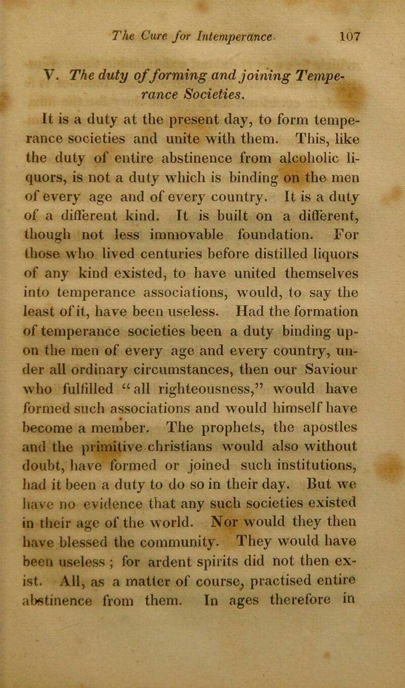 V. The duty of forming and joining Tempe- rance Societies. It is a duty at the present day, to form tempe- rance societies and unite with them. This, like the duty of entire abstinence from alcoholic li- quors, is not a duty which is binding on the men of every age and of every country. It is a duty of a different kind. It is built on a different, though not less immovable foundation. For those who lived centuries before distilled liquors of any kind existed, to have united themselves into temperance associations, would, to say the least of it, have been useless. Had the formation of temperance societies been a duty binding up- on the men of every age and every country, un- der all ordinary circumstances, then our Saviour who fulfilled “ all righteousness,” would have formed such associations and would himself have become a member. The prophets, the apostles and the primitive Christians would also without doubt, have formed or joined such institutions, had it been a duty to do so in their day. But we have no evidence that any such societies existed in their age of the world. Nor would they then have blessed the community. They would have been useless ; for ardent spirits did not then ex- ist. All, as a matter of course, practised entire abstinence from them. In ages therefore in