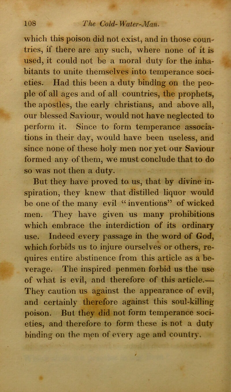 which this poison did not exist, and in those coun- tries, if there are any such, where none of it is used, it could not be a moral duty for the inha- bitants to unite themselves into temperance soci- eties. Had this been a duty binding on the peo- ple of all ages and of all countries, the prophets, the apostles, the early Christians, and above all, our blessed Saviour, would not have neglected to perform it. Since to form temperance associa- tions in their day, would have been useless, and since none of these holy men nor yet our Saviour formed any of them, we must conclude that to do so was not then a duty. But they have proved to us, that by divine in- spiration, they knew that distilled liquor would be one of the many evil “ inventions” of wicked men. They have given us many prohibitions which embrace the interdiction of its ordinary use. Indeed every passage in the word of God, which forbids us to injure ourselves or others, re- quires entire abstinence from this article as a be- verage. The inspired penmen forbid us the use of what is evil, and therefore of this article.— They caution us against the appearance of evil, and certainly therefore against this soul-killing poison. But they did not form temperance soci- eties, and therefore to form these is not a duty binding on the men of every age and country.