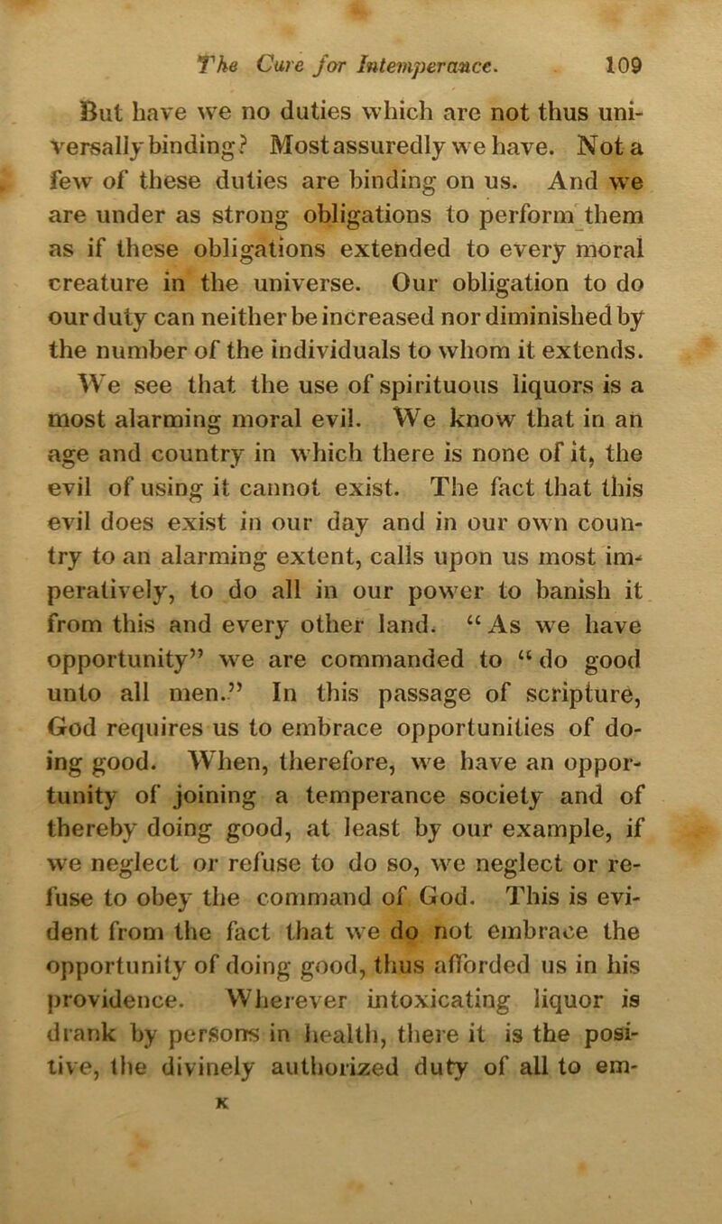 But have we no duties which are not thus uni- versally binding? Mostassuredly we have. Not a few of these duties are binding on us. And we are under as strong obligations to perform them as if these obligations extended to every moral creature in the universe. Our obligation to do our duty can neither be increased nor diminished by the number of the individuals to whom it extends. We see that the use of spirituous liquors is a most alarming moral evil. We know that in an age and country in which there is none of it, the evil of using it cannot exist. The fact that this evil does exist in our day and in our own coun- try to an alarming extent, calls upon us most im- peratively, to do all in our power to banish it from this and every other land. “ As we have opportunity” we are commanded to “ do good unto all men.” In this passage of scripture, God requires us to embrace opportunities of do- ing good. When, therefore, we have an oppor- tunity of joining a temperance society and of thereby doing good, at least by our example, if we neglect or refuse to do so, we neglect or re- fuse to obey the command of God. This is evi- dent from the fact that we do not embrace the opportunity of doing good, thus afforded us in his providence. Wherever intoxicating liquor is drank by persons in health, there it is the posi- tive, the divinely authorized duty of all to em- K