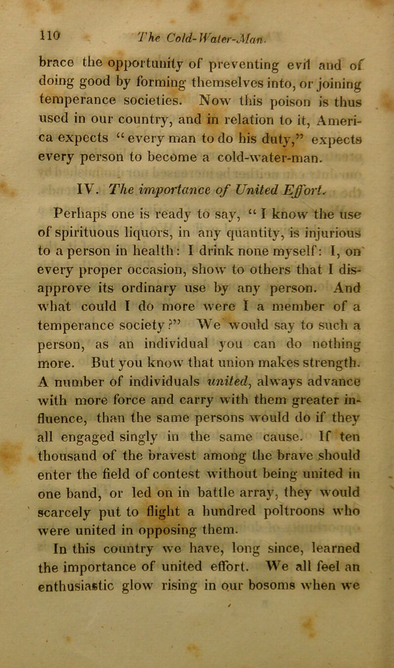 brace the opportunity of preventing evil and of doing good by forming themselves into, or joining temperance societies. Now this poison is thus used in our country, and in relation to it, Ameri- ca expects “ every man to do his duty,” expects every person to become a cokl-water-man. IV. The importance of United Effort„ Perhaps one is ready to say, u I know the use of spirituous liquors, in any quantity, is injurious to a person in health: I drink none myself: I, on every proper occasion, show to others that I dis- approve its ordinary use by any person. And what could I do more were I a member of a temperance society?” We would say to such a person, as an individual you can do nothing more. But you know7 that union makes strength. A number of individuals united, always advance with more force and carry with them greater in- fluence, than the same persons would do if they all engaged singly in the same cause. If ten thousand of the bravest among the brave should enter the field of contest without being united in one band, or led on in battle array, they would ' scarcely put to flight a hundred poltroons who were united in opposing them. In this country we have, long since, learned the importance of united effort. We all feel an enthusiastic glow rising in our bosoms when we