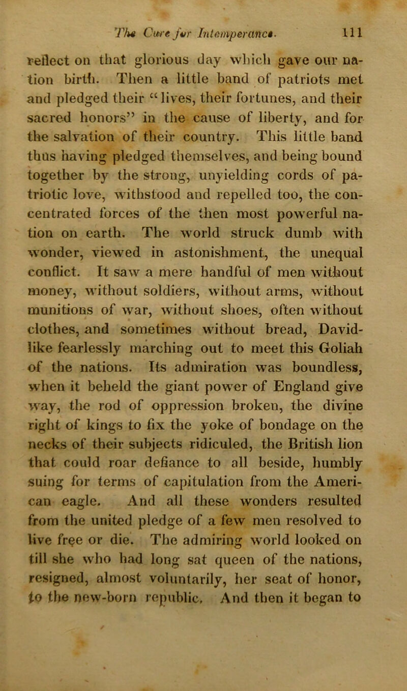 reflect on that glorious day which gave our na- tion birth. Then a little band of patriots met and pledged their “ lives, their fortunes, and their sacred honors” in the cause of liberty, and for the salvation of their country. This little band, thus having pledged themselves, and being bound together by the strong, unyielding cords of pa- triotic love, withstood and repelled too, the con- centrated forces of the then most powerful na- tion on earth. The world struck dumb with wonder, viewed in astonishment, the unequal conflict. It saw a mere handful of men without money, without soldiers, without arms, without munitions of war, without shoes, often without clothes, and sometimes without bread, David- like fearlessly marching out to meet this Goliah of the nations. Its admiration was boundless, when it beheld the giant power of England give way, the rod of oppression broken, the divine right of kings to fix the yoke of bondage on the necks of their subjects ridiculed, the British lion that could roar defiance to all beside, humbly suing for terms of capitulation from the Ameri- can eagle. And all these wonders resulted from the united pledge of a few men resolved to live free or die. The admiring world looked on till she who had long sat queen of the nations, resigned, almost voluntarily, her seat of honor, to the new-born republic. And then it began to