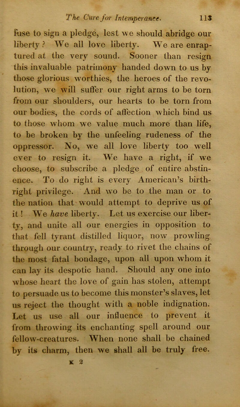 Rise to sign a pledge, lest we should abridge our liberty? We all love liberty. We are enrap- tured at the very sound. Sooner than resign this invaluable patrimony handed down to us by those glorious worthies, the heroes of the revo- lution, we will suffer our right arms to be torn from our shoulders, our hearts to be torn from our bodies, the cords of affection which bind us to those whom we value much more than life, to be broken by the unfeeling rudeness of the oppressor. No, wTe all love liberty too well ever to resign it. We have a right, if w7e choose, to subscribe a pledge of entire abstin- ence. To do right is every American’s birth- right privilege. And wo be to the man or to the nation that would attempt to deprive us of it! We have liberty. Let us exercise our liber- ty, and unite all our energies in opposition to that fell tyrant distilled liquor, now prowling through our country, ready to rivet the chains of the most fatal bondage, upon all upon whom it can lay its despotic hand. Should any one into whose heart the love of gain has stolen, attempt to persuade us to become this monster’s slaves, let us reject the thought with a noble indignation. Let us use all our influence to prevent it from throwing its enchanting spell around our fellow-creatures. When none shall be chained by its charm, then we shall all he truly free. K 2