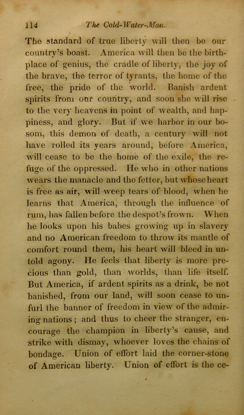 The standard of true liberty will then be our country’s boast. America will then be the birth- place of genius, the cradle of liberty, the joy of the brave, the terror of tyrants, the home of the free, the pride of the world. Banish ardent spirits from our country, and soon she will rise to the very heavens in point of wealth, and hap- piness, and glory. But if we harbor in our bo- som, this demon of death, a century will not have rolled its years around, before America, will cease to be the home of the exile, the re- fuge of the oppressed. He who in other nations wears the manacle and the fetter, but whose heart is free as air, will weep tears of blood, when he learns that America, through the influence of rum, has fallen before the despot’s frown. When he looks upon his babes growing up in slavery and no American freedom to throw its mantle of comfort round them, his heart will bleed in un- told agony. He feels that liberty is more pre- cious than gold, than worlds, than life itself. But America, if ardent spirits as a drink, be not banished, from our land, will soon cease to un- furl the banner of freedom in view of the admir- ing nations; and thus to cheer the stranger, en- courage the champion in liberty’s cause, and strike with dismay, whoever loves the chains of bondage. Union of effort laid the corner-stone of American liberty. Union of effort is the ce-