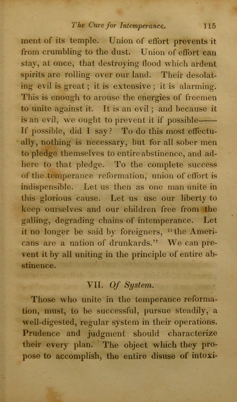 ment of its temple. Union of effort prevents it from crumbling to the dust. Union of effort can stay, at once, that destroying flood which ardent spirits are rolling over our land. Their desolat- ing evil is great; it is extensive ; it is alarming. This is enough to arouse the energies of freemen to unite against it. It is an evil; and because it is an evil, we ought to prevent it if possible If possible, did I say? To do this most effectu- ally, nothing is necessary, hut for all sober men to pledge themselves to entire abstinence, and ad- here to that pledge. To the complete success of the temperance reformation, union of effort is indispensible. Let us then as one man unite in this glorious cause. Let us use our liberty to keep ourselves and our children free from the galling, degrading chains of intemperance. Let it no longer be said by foreigners, “the Ameri- cans are a nation of drunkards.” We can pre- vent it by all uniting in the principle of entire ab- stinence. VII. Of System. Those who unite in the temperance reforma- tion, must, to be successful, pursue steadily, a well-digested, regular system in their operations. Prudence and judgment should characterize their every plan. The object which they pro- pose to accomplish, the entire disuse of intoxi-