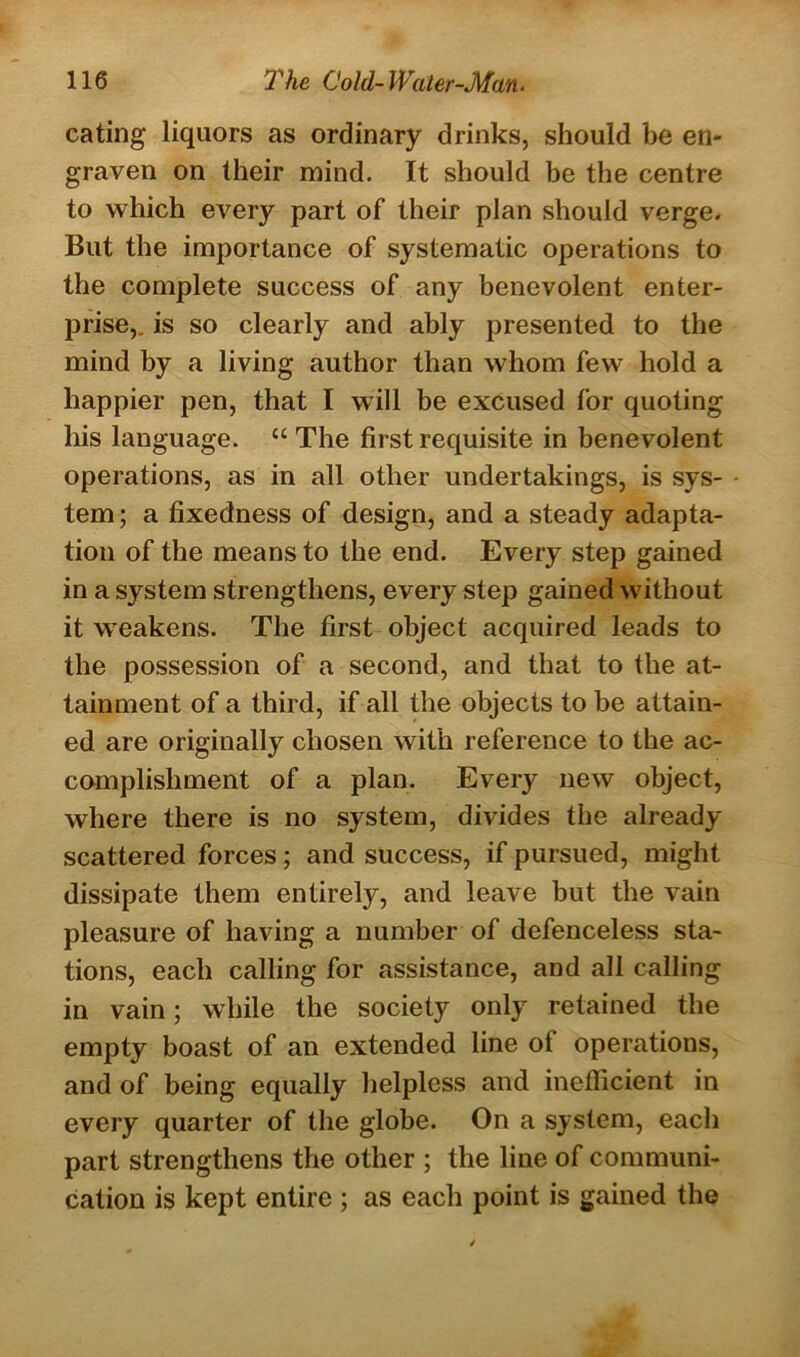 eating liquors as ordinary drinks, should be en- graven on their mind. It should be the centre to which every part of their plan should verge. But the importance of systematic operations to the complete success of any benevolent enter- prise,. is so clearly and ably presented to the mind by a living author than whom few hold a happier pen, that I will be excused for quoting his language. “ The first requisite in benevolent operations, as in all other undertakings, is sys- tem ; a fixedness of design, and a steady adapta- tion of the means to the end. Every step gained in a system strengthens, every step gained without it weakens. The first object acquired leads to the possession of a second, and that to the at- tainment of a third, if all the objects to be attain- ed are originally chosen with reference to the ac- complishment of a plan. Every new object, where there is no system, divides the already scattered forces; and success, if pursued, might dissipate them entirely, and leave but the vain pleasure of having a number of defenceless sta- tions, each calling for assistance, and all calling in vain; while the society only retained the empty boast of an extended line of operations, and of being equally helpless and inefficient in every quarter of the globe. On a system, each part strengthens the other ; the line of communi- cation is kept entire ; as each point is gained the