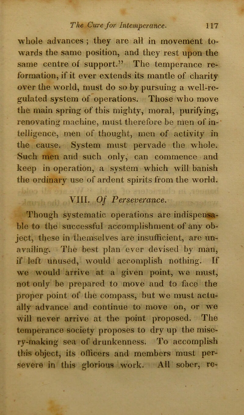 whole advances ; they are all in movement to- wards the same position, and they rest upon the same centre of support.” The temperance re- formation, if it ever extends its mantle of charity over the world, must do so by pursuing a well-re- gulated system of operations. Those who move the main spring of this mighty, moral, purifying, renovating machine, must therefore be men of in- telligence, men of thought, men of activity in the cause. System must pervade the whole. Such men and such only, can commence and keep in operation, a system which will banish the ordinary use of ardent spirits from the world. VIII. Of Perseverance. Though systematic operations are indispensa- ble to the successful accomplishment of any ob- ject, these in themselves are insufficient, are un- availing. The best plan ever devised by man, if left unused, would accomplish nothing. If we would arrive at a given point, we must, not only be prepared to move and to face the proper point of the compass, but we must actu- ally advance and continue to move on, or we will never arrive at the point proposed. The temperance society proposes to dry up the mise- ry-making sea of drunkenness. To accomplish this object, its officers and members must per- severe in this glorious work. All sober, re-