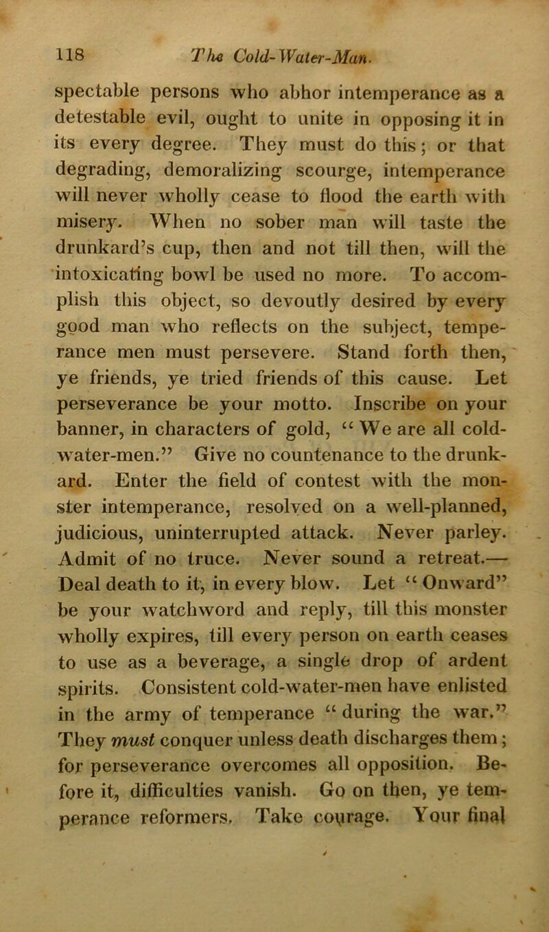 spectable persons who abhor intemperance as a detestable evil, ought to unite in opposing it in its every degree. They must do this; or that degrading, demoralizing scourge, intemperance will never wholly cease to flood the earth with misery. When no sober man will taste the drunkard’s cup, then and not till then, will the intoxicating bowl be used no more. To accom- plish this object, so devoutly desired by every good man who reflects on the subject, tempe- rance men must persevere. Stand forth then, ye friends, ye tried friends of this cause. Let perseverance be your motto. Inscribe on your banner, in characters of gold, “We are all cold- water-men.” Give no countenance to the drunk- ard. Enter the field of contest with the mon- ster intemperance, resolved on a well-planned, judicious, uninterrupted attack. Never parley. Admit of no truce. Never sound a retreat.— Deal death to it, in every blow. Let “ Onward” be your watchword and reply, till this monster wholly expires, till every person on earth ceases to use as a beverage, a single drop of ardent spirits. Consistent cold-water-men have enlisted in the army of temperance “ during the war.” They must conquer unless death discharges them; for perseverance overcomes all opposition. Be- fore it, difficulties vanish. Go on then, ye tem- perance reformers. Take coqrage. Your final