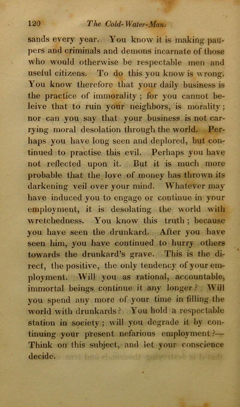 sands every year. You know it is making patP pers and criminals and demons incarnate of those who would otherwise be respectable men and useful citizens. To do this you know is wrong. You know therefore that your daily business is the practice of immorality ; for you cannot be- leive that to ruin your neighbors, is morality; nor can you say that your business is not car- rying moral desolation through the world. Per- haps you have long seen and deplored, but con- tinued to practise this evil. Perhaps you have not reflected upon it. But it is much more probable that the love of money has thrown its darkening veil over your mind. Whatever may have induced you to engage or continue in your employment, it is desolating the world with wretchedness. You know this truth ; because you have seen the drunkard. After you have seen him, you have continued to hurry others towards the drunkard’s grave. This is the di- rect, the positive, the only tendency of your em- ployment. WTill you as rational, accountable, immortal beings continue it any longer ? Will you spend any more of your time in filling the world with drunkards ? You hold a respectable station in society ; will you degrade it by con- tinuing your present nefarious employment ?— Think on this subject, and let your conscience decide.