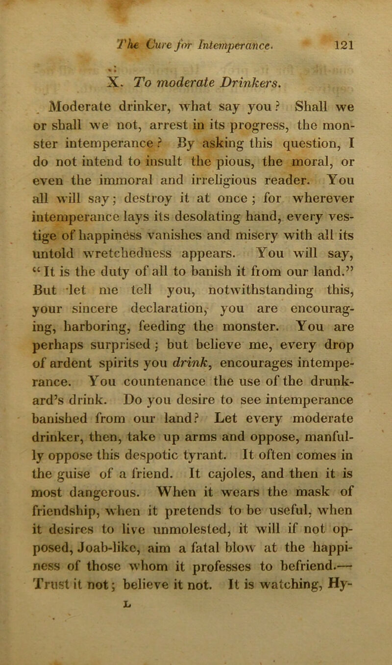 X. To moderate Drinkers. Moderate drinker, what say you ? Shall we or shall we not, arrest in its progress, the mon- ster intemperance ? By asking this question, I do not intend to insult the pious, the moral, or even the immoral and irreligious reader. You all will say; destroy it at once ; for wherever intemperance lays its desolating hand, every ves- tige of happiness vanishes and misery with all its untold wretchedness appears. You will say, “ It is the duty of all to banish it from our land.” But let me tell you, notwithstanding this, your sincere declaration, you are encourag- ing, harboring, feeding the monster. You are perhaps surprised ; but believe me, every drop of ardent spirits you drink, encourages intempe- rance. You countenance the use of the drunk- ard’s drink. Do you desire to see intemperance banished from our land? Let every moderate drinker, then, take up arms and oppose, manful- ly oppose this despotic tyrant. It often comes in the guise of a friend. It cajoles, and then it is most dangerous. When it wears the mask of friendship, when it pretends to be useful, when it desires to live unmolested, it will if not op- posed, Joab-likc, aim a fatal blow at the happi- ness of those whom it professes to befriend.— Trust it not; believe it not. It is watching, Hy- L