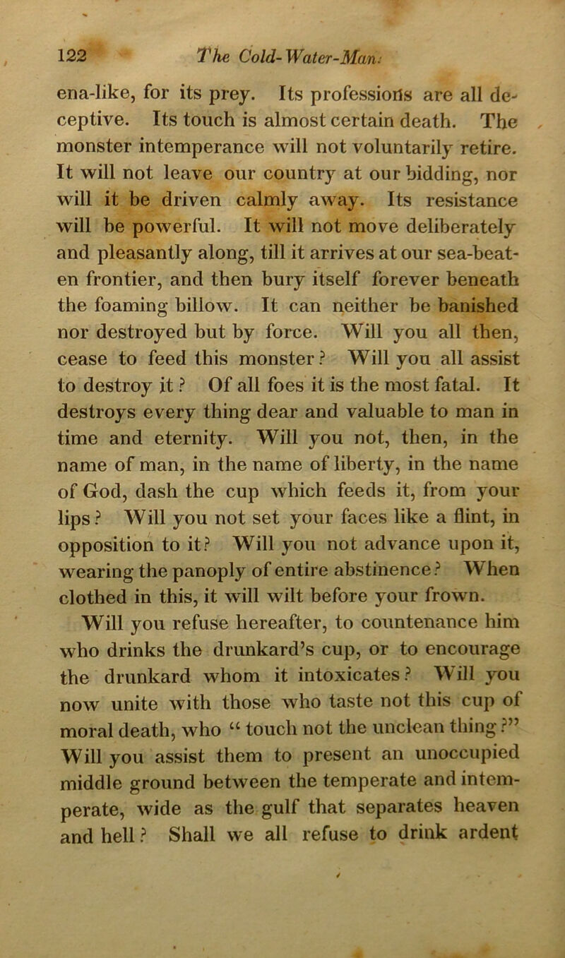ena-like, for its prey. Its professions are all de- ceptive. Its touch is almost certain death. The monster intemperance will not voluntarily retire. It will not leave our country at our bidding, nor will it be driven calmly away. Its resistance will be powerful. It will not move deliberately and pleasantly along, till it arrives at our sea-beat- en frontier, and then bury itself forever beneath the foaming billow. It can neither be banished nor destroyed but by force. Will you all then, cease to feed this monster? Will you all assist to destroy it ? Of all foes it is the most fatal. It destroys every thing dear and valuable to man in time and eternity. Will you not, then, in the name of man, in the name of liberty, in the name of God, dash the cup which feeds it, from your lips? Will you not set your faces like a flint, in opposition to it? Will you not advance upon it, wearing the panoply of entire abstinence ? When clothed in this, it will wilt before your frown. Will you refuse hereafter, to countenance him who drinks the drunkard’s cup, or to encourage the drunkard whom it intoxicates ? W ill you now unite with those who taste not this cup of moral death, who “ touch not the unclean thing ?” Will you assist them to present an unoccupied middle ground between the temperate and intem- perate, wide as the gulf that separates heaven and hell ? Shall we all refuse to drink ardent