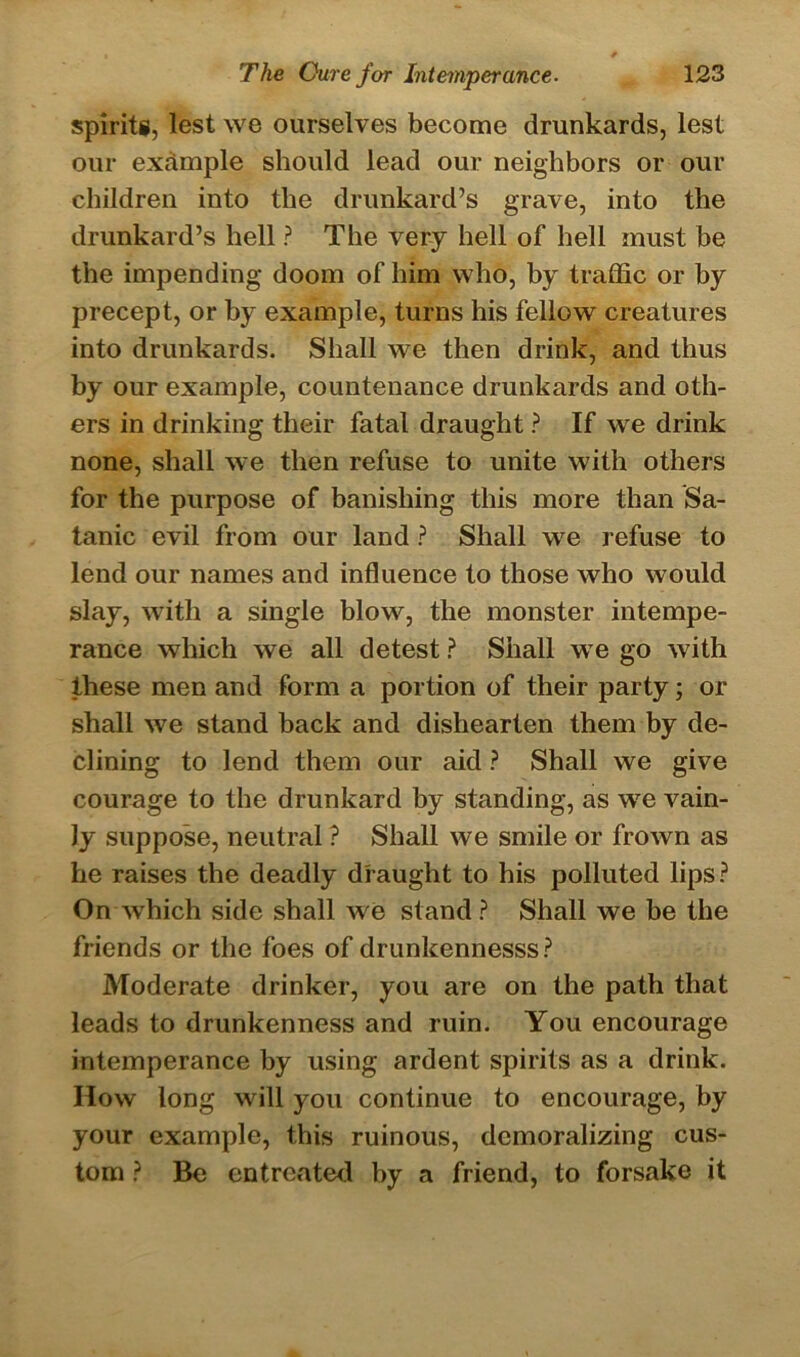 spirits, lest we ourselves become drunkards, lest our example should lead our neighbors or our children into the drunkard’s grave, into the drunkard’s hell ? The very hell of hell must be the impending doom of him who, by traffic or by precept, or by example, turns his fellow creatures into drunkards. Shall we then drink, and thus by our example, countenance drunkards and oth- ers in drinking their fatal draught ? If we drink none, shall we then refuse to unite with others for the purpose of banishing this more than Sa- tanic evil from our land ? Shall we refuse to lend our names and influence to those who would slay, with a single blow, the monster intempe- rance which we all detest ? Shall we go with these men and form a portion of their party; or shall we stand back and dishearten them by de- clining to lend them our aid ? Shall we give courage to the drunkard by standing, as we vain- ly suppose, neutral ? Shall we smile or frown as he raises the deadly draught to his polluted lips? On which side shall we stand? Shall we be the friends or the foes of drunkennesss? Moderate drinker, you are on the path that leads to drunkenness and ruin. You encourage intemperance by using ardent spirits as a drink. How long will you continue to encourage, by your example, this ruinous, demoralizing cus- tom ? Be entreated by a friend, to forsake it