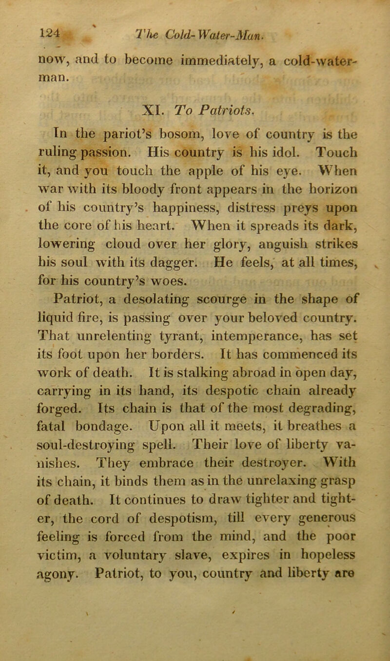 now, and to become immediately, a cold-water- man. XI. To Patriots. In the pariot’s bosom, love of country is the ruling passion. His country is his idol. Touch it, and you touch the apple of his eye. When war with its bloody front appears in the horizon of his country’s happiness, distress preys upon the core of his heart. When it spreads its dark, lowering cloud over her glory, anguish strikes his soul with its dagger. He feels, at all times, for his country’s woes. Patriot, a desolating scourge in the shape of liquid fire, is passing over your beloved country. That unrelenting tyrant, intemperance, has set its foot upon her borders. It has commenced its work of death. It is stalking abroad in open day, carrying in its hand, its despotic chain already forged. Its chain is that of the most degrading, fatal bondage. Upon all it meets, it breathes a soul-destroying spell. Their love of liberty va- nishes. They embrace their destroj'er. With its chain, it hinds them as in the unrelaxing grasp of death. It continues to draw tighter and tight- er, the cord of despotism, till every generous feeling is forced from the mind, and the poor victim, a voluntary slave, expires in hopeless agony. Patriot, to you, country and liberty are