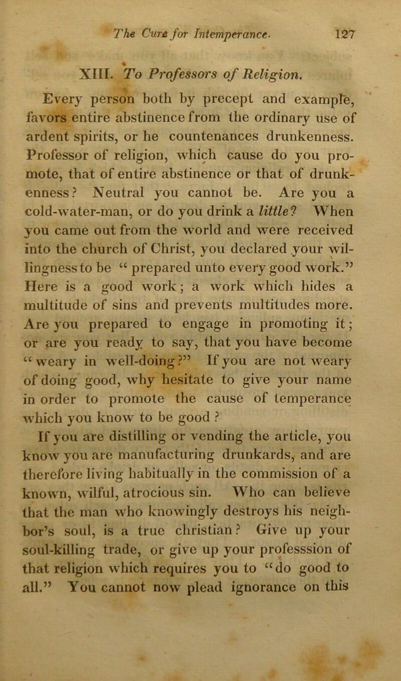 XIII. To Professors of Religion. Every person both by precept and example, favors entire abstinence from the ordinary use of ardent spirits, or he countenances drunkenness. Professor of religion, which cause do you pro- mote, that of entire abstinence or that of drunk- enness? Neutral you cannot be. Are you a cold-water-man, or do you drink a littlel When you came out from the world and were received into the church of Christ, you declared your wil- lingnessto be “ prepared unto every good work.” Here is a good work; a work which hides a multitude of sins and prevents multitudes more. Are you prepared to engage in promoting it; or are you ready to say, that you have become “ weary in well-doing ?” If you are not weary of doing good, why hesitate to give your name in order to promote the cause of temperance which you know to be good ? If you are distilling or vending the article, you know you are manufacturing drunkards, and are therefore living habitually in the commission of a known, wilful, atrocious sin. Who can believe that the man who knowingly destroys his neigh- bor’s soul, is a true Christian? Give up your soul-killing trade, or give up your professsion of that religion which requires you to “do good to all.” You cannot now plead ignorance on this
