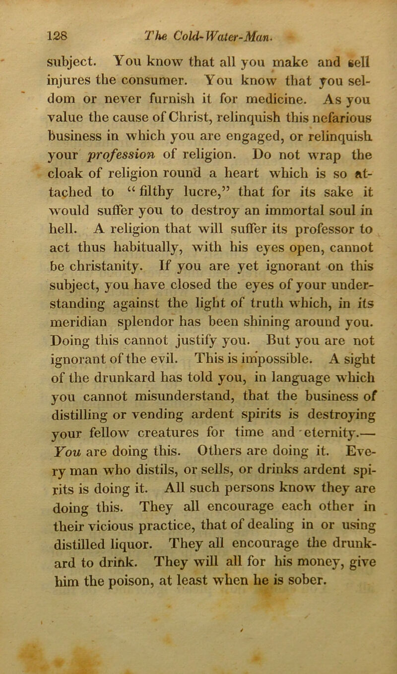 subject. You know that all you make and sell injures the consumer. You know that you sel- dom or never furnish it for medicine. As you value the cause of Christ, relinquish this nefarious business in which you are engaged, or relinquish your profession of religion. Do not wrap the cloak of religion round a heart which is so at- tached to “ filthy lucre,” that for its sake it would suffer you to destroy an immortal soul in hell. A religion that will suffer its professor to act thus habitually, with his eyes open, cannot be christanity. If you are yet ignorant on this subject, you have closed the eyes of your under- standing against the light of truth which, in its meridian splendor has been shining around you. Doing this cannot justify you. But you are not ignorant of the evil. This is impossible. A sight of the drunkard has told you, in language which you cannot misunderstand, that the business of distilling or vending ardent spirits is destroying your fellow creatures for time and - eternity.— You are doing this. Others are doing it. Eve- ry man who distils, or sells, or drinks ardent spi- rits is doing it. All such persons know they are doing this. They all encourage each other in their vicious practice, that of dealing in or using distilled liquor. They all encourage the drunk- ard to drink. They will all for his money, give him the poison, at least when he is sober.