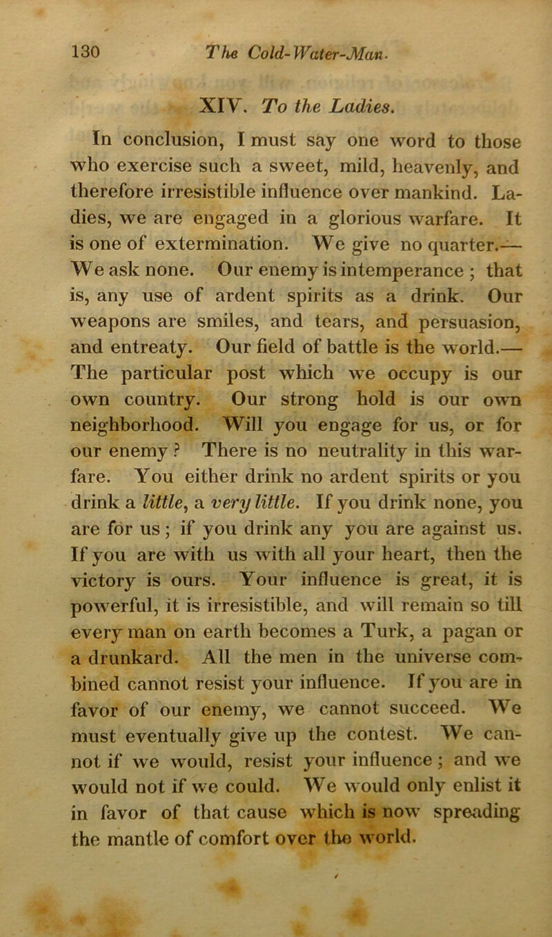 XIY. To the Ladies. In conclusion, I must say one word to those who exercise such a sweet, mild, heavenly, and therefore irresistible influence over mankind. La- dies, we are engaged in a glorious warfare. It is one of extermination. We give no quarter.— We ask none. Our enemy is intemperance ; that is, any use of ardent spirits as a drink. Our weapons are smiles, and tears, and persuasion, and entreaty. Our field of battle is the world.— The particular post which we occupy is our own country. Our strong hold is our own neighborhood. Will you engage for us, or for our enemy ? There is no neutrality in this war- fare. You either drink no ardent spirits or you drink a little, a very little. If you drink none, you are for us; if you drink any you are against us. If you are with us with all your heart, then the victory is ours. Your influence is great, it is powerful, it is irresistible, and will remain so till every man on earth becomes a Turk, a pagan or a drunkard. All the men in the universe com- bined cannot resist your influence. If you are in favor of our enemy, we cannot succeed. We must eventually give up the contest. We can- not if we would, resist your influence ; and we would not if we could. We would only enlist it in favor of that cause which is now spreading the mantle of comfort over the world.