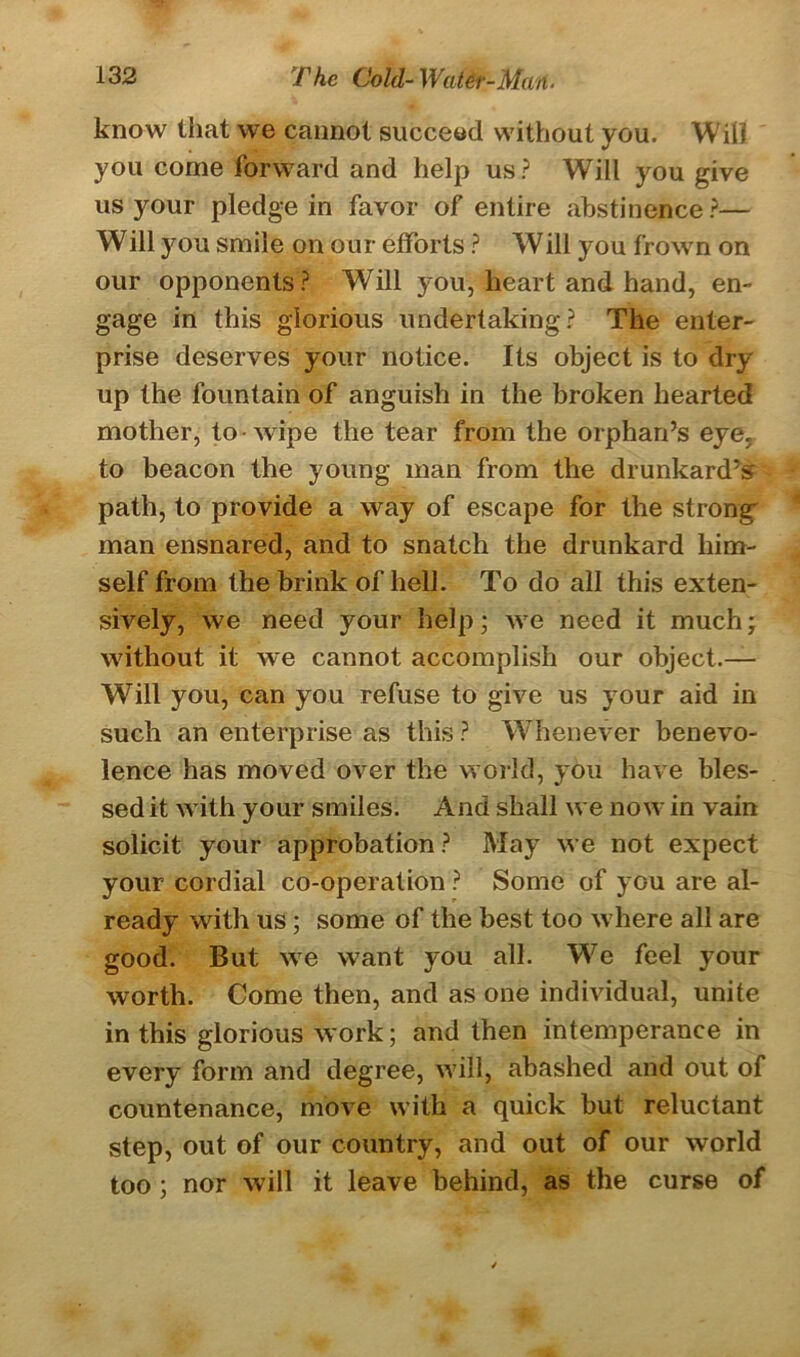 know that we cannot succeed without you. Will you come forward and help us? Will you give us your pledge in favor of entire abstinence ?— Will you smile on our efforts ? Will you frown on our opponents? Will you, heart and hand, en- gage in this glorious undertaking? The enter- prise deserves your notice. Its object is to dry up the fountain of anguish in the broken hearted mother, to wipe the tear from the orphan’s eye. to beacon the young man from the drunkard’s path, to provide a way of escape for the strong man ensnared, and to snatch the drunkard him- self from the brink of hell. To do all this exten- sively, we need your help; we need it much; without it we cannot accomplish our object.— Will you, can you refuse to give us your aid in such an enterprise as this ? Whenever benevo- lence has moved over the world, you have bles- sed it with your smiles. And shall we now in vain solicit your approbation ? May we not expect your cordial co-operation ? Some of you are al- ready with us; some of the best too where all are good. But we want you all. We feel your worth. Come then, and as one individual, unite in this glorious work; and then intemperance in every form and degree, will, abashed and out of countenance, move with a quick but reluctant step, out of our country, and out of our world too ; nor will it leave behind, as the curse of
