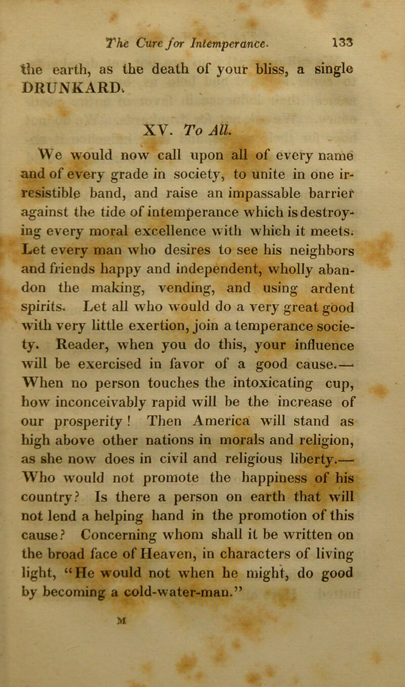 the earth, as the death of your bliss, a single DRUNKARD. XV. To All. We would now call upon all of every name and of every grade in society, to unite in one ir- resistible band, and raise an impassable barrier against the tide of intemperance which is destroy- ing every moral excellence with which it meets. Let every man who desires to see his neighbors and friends happy and independent, wholly aban- don the making, vending, and using ardent spirits. Let all who would do a very great good with very little exertion, join a temperance socie- ty. Reader, when you do this, your influence will be exercised in favor of a good cause.—* When no person touches the intoxicating cup, how inconceivably rapid will be the increase of our prosperity ! Then America will stand as high above other nations in morals and religion, as she now does in civil and religious liberty.— Who would not promote the happiness of his country? Is there a person on earth that will not lend a helping hand in the promotion of this cause? Concerning whom shall it be written on the broad face of Heaven, in characters of living light, “He would not when he might, do good by becoming a cold-water-man.” M