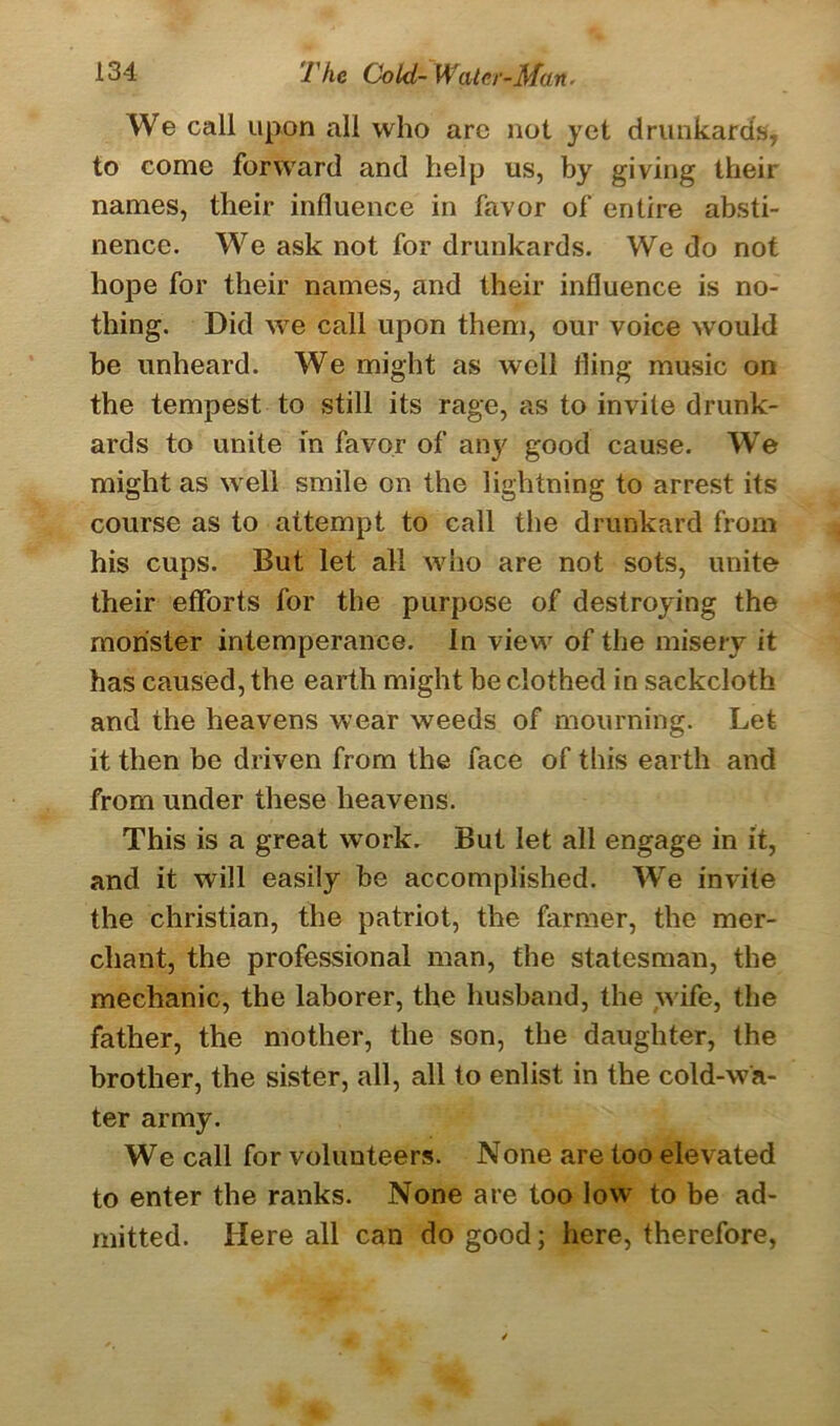 We call upon all who are not yet drunkards, to come forward and help us, by giving their names, their influence in favor of entire absti- nence. We ask not for drunkards. We do not hope for their names, and their influence is no- thing. Did we call upon them, our voice would be unheard. We might as well fling music on the tempest to still its rage, as to invite drunk- ards to unite in favor of any good cause. We might as well smile on the lightning to arrest its course as to attempt to call the drunkard from his cups. But let all who are not sots, unite their efforts for the purpose of destroying the monster intemperance. In view of the misery it has caused, the earth might be clothed in sackcloth and the heavens wear weeds of mourning. Let it then be driven from the face of this earth and from under these heavens. This is a great work. But let all engage in it, and it will easily be accomplished. We invite the Christian, the patriot, the farmer, the mer- chant, the professional man, the statesman, the mechanic, the laborer, the husband, the wife, the father, the mother, the son, the daughter, the brother, the sister, all, all to enlist in the cold-wa- ter army. We call for volunteers. None are too elevated to enter the ranks. None are too low to be ad- mitted. Here all can do good; here, therefore,