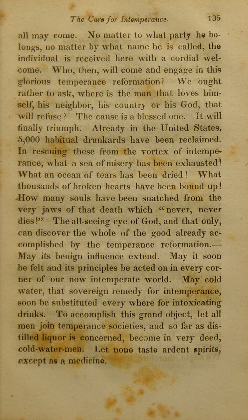 all may come. No matter to what party he be- longs, no matter by what name he is called, the individual is received here with a cordial wel- come. Who, then, will come and engage in this glorious temperance reformation? We ought rather to ask, where is the man that loves him- self, his neighbor, his country or his God, that will refuse ? The cause is a blessed one. It will finally triumph. Already in the United States, 5,000 habitual drunkards have been reclaimed. In rescuing these from the vortex of intempe- rance, what a sea of misery has been exhausted ! What an ocean of tears has been dried ! What thousands of broken hearts have been bound up! -How many souls have been snatched from the very jaws of that death which “never, never dies!” The all-seeing eye of God, and that only, can discover the whole of the good already ac- complished by the temperance reformation.— May its benign influence extend. May it soon be felt and its principles be acted on in every cor- ner of our now intemperate world. May cold water, that sovereign remedy for intemperance, soon be substituted every where for intoxicating drinks. To accomplish this grand object, let all men join temperance societies, and so far as dis- tilled liquor is concerned, become in very deed, cold-water-men. Let none taste ardent spirits, except as a medicine, f
