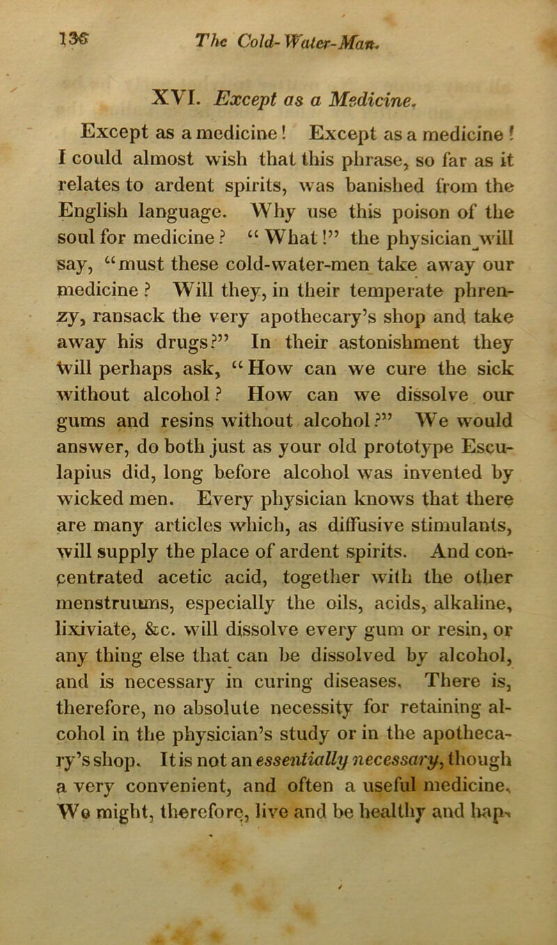 XVI. Except as a Medicine. Except as a medicine! Except as a medicine l I could almost wish that this phrase, so far as it relates to ardent spirits, was banished from the English language. Why use this poison of the soul for medicine ? “ What!” the physician will say, “must these cold-water-men take away our medicine ? Will they, in their temperate phren- zy, ransack the very apothecary’s shop and take away his drugs?” In their astonishment they will perhaps ask, “ How can we cure the sick without alcohol ? How can we dissolve our gums and resins without alcohol?” We would answer, do both just as your old prototype Escu- lapius did, long before alcohol was invented by wicked men. Every physician knows that there are many articles which, as diffusive stimulants, will supply the place of ardent spirits. And con- pentrated acetic acid, together with the other menstruums, especially the oils, acids, alkaline, lixiviate, &c. will dissolve every gum or resin, or any thing else that can be dissolved by alcohol, and is necessary in curing diseases. There is, therefore, no absolute necessity for retaining al- cohol in the physician’s study or in the apotheca- ry’s shop. It is not an essentially necessary, though a very convenient, and often a useful medicine. We might, therefore, live and be healthy and hap-t