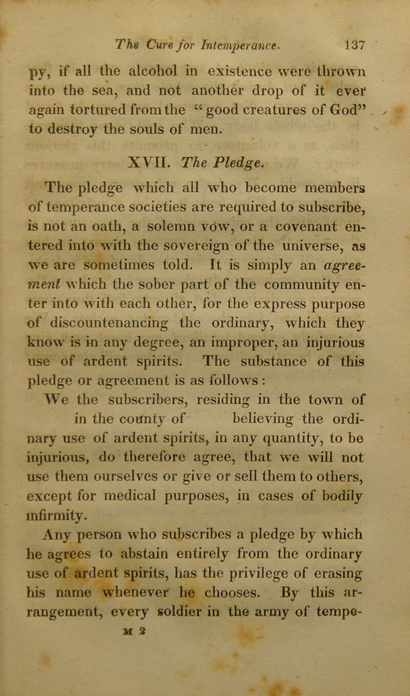 py, if all the alcohol in existence were thrown into the sea, and not another drop of it ever again tortured from the “ good creatures of God” , to destroy the souls of men. XVII. The Pledge. The pledge which all who become members of temperance societies are required to subscribe, is not an oath, a solemn vow, or a covenant en- tered into with the sovereign of the universe, as we are sometimes told. It is simply an agree- ment which the sober part of the community en- ter into with each other, for the express purpose of discountenancing the ordinary, which they know is in any degree, an improper, an injurious use of ardent spirits. The substance of this pledge or agreement is as follows : We the subscribers, residing in the town of in the county of believing the ordi- nary use of ardent spirits, in any quantity, to be injurious, do therefore agree, that we will not use them ourselves or give or sell them to others, except for medical purposes, in cases of bodily infirmity. Any person who subscribes a pledge by which he agrees to abstain entirely from the ordinary use of ardent spirits, has the privilege of erasing his name whenever he chooses. By this ar- rangement, every soldier in the army of tempe- M 2