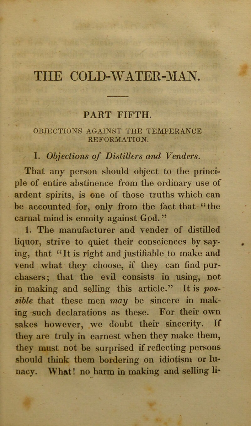 PART FIFTH. OBJECTIONS AGAINST THE TEMPERANCE REFORMATION. I. Objections of Distillers and Venders. That any person should object to the princi- ple of entire abstinence from the ordinary use of ardent spirits, is one of those truths which can be accounted for, only from the fact that “the carnal mind is enmity against God. ” 1. The manufacturer and vender of distilled liquor, strive to quiet their consciences by say- ing, that “It is right and justifiable to make and vend what they choose, if they can find pur- chasers; that the evil consists in using, not in making and selling this article.” It is pos- sible that these men may be sincere in mak- ing such declarations as these. For their own sakes however, we doubt their sincerity. If they are truly in earnest when they make them, they must not be surprised if reflecting persons should think them bordering on idiotism or lu- nacy. What! no harm in making and selling IF