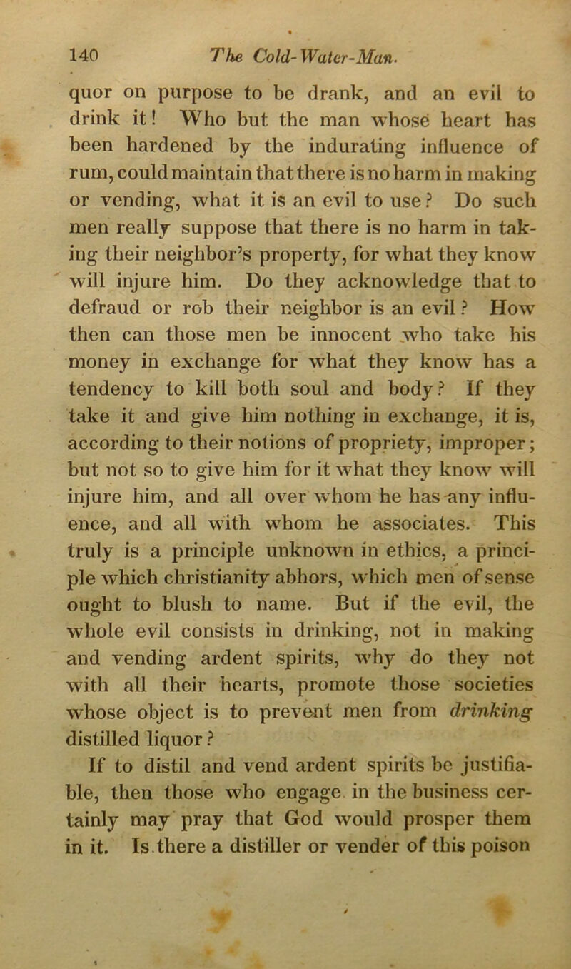 quor on purpose to be drank, and an evil to drink it! Who but the man whose heart has been hardened by the indurating influence of rum, could maintain that there is no harm in making or vending, what it is an evil to use ? Do such men really suppose that there is no harm in tak- ing their neighbor’s property, for what they know will injure him. Do they acknowledge that to defraud or rob their neighbor is an evil ? How then can those men be innocent who take his money in exchange for what they know has a tendency to kill both soul and body? If they take it and give him nothing in exchange, it is, according to their notions of propriety, improper; but not so to give him for it what they know will injure him, and all over whom he has-any influ- ence, and all with whom he associates. This truly is a principle unknown in ethics, a princi- ple which Christianity abhors, which men of sense ought to blush to name. But if the evil, the whole evil consists in drinking, not in making and vending ardent spirits, why do they not with all their hearts, promote those societies whose object is to prevent men from drinking distilled liquor ? If to distil and vend ardent spirits be justifia- ble, then those who engage in the business cer- tainly may pray that God would prosper them in it. Is there a distiller or vender of this poison