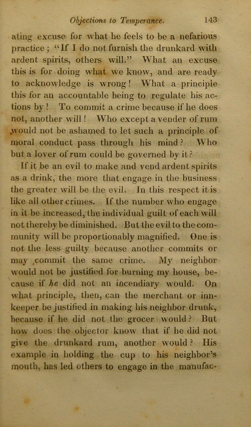 ating excuse for what he feels to be a nefarious practice ; “If I do not furnish the drunkard with ardent spirits, others will.” What an excuse this is for doing what we know, and are ready to acknowledge is wrong! What a principle this for an accountable being to regulate his ac- tions by ! To commit a crime because if he does not, another will! Who except a vender of rum .would not be ashamed to let such a principle of moral conduct pass through his mind ? Who but a lover of rum could be governed by it ? If it be an evil to make and vend ardent spirits as a drink, the more that engage in the business the greater will be the evil. In this respect it is like all other crimes. If the number who engage in it be increased, the individual guilt of each will not iherebvbe diminished. But the evil to the com- •s munity will be proportionably magnified. One is not the less guilty because another commits or may .commit the same crime. My neighbor would not be justified for burning my house, be- cause if he did not an incendiary would. On what principle, then, can the merchant or inn- keeper be justified in making his neighbor drunk, because if he did not the grocer would ? But how does the objector know that if he did not give the drunkard rum, another would ? His example in holding the cup to his neighbor’s mouth, has led others to engage in the manufac-