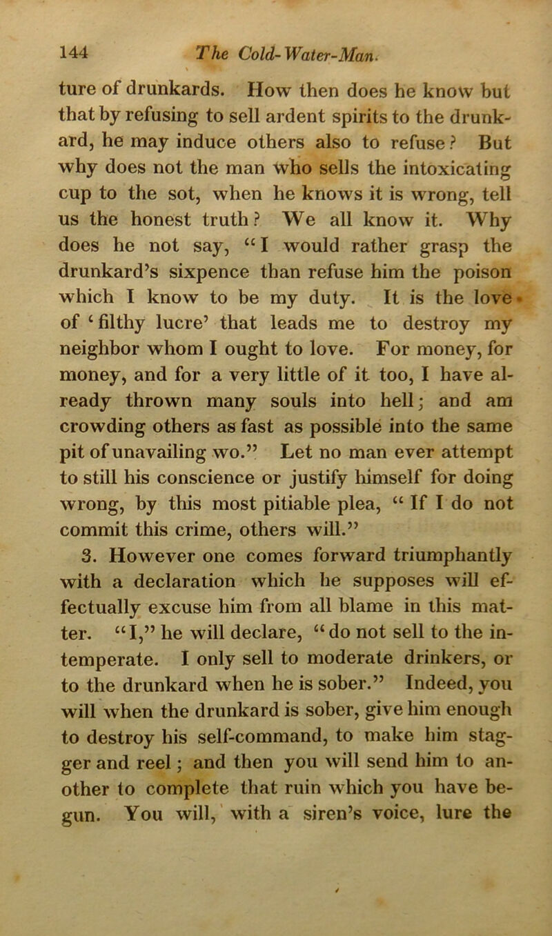 ture of drunkards. How then does he know but that by refusing to sell ardent spirits to the drunk- ard, he may induce others also to refuse? But why does not the man who sells the intoxicating cup to the sot, when he knows it is wrong, tell us the honest truth? We all know it. Why does he not say, “ I would rather grasp the drunkard’s sixpence than refuse him the poison which I know to be my duty. It is the love* of c filthy lucre’ that leads me to destroy my neighbor whom I ought to love. For money, for money, and for a very little of it too, I have al- ready thrown many souls into hell; and am crowding others as fast as possible into the same pit of unavailing wo.” Let no man ever attempt to still his conscience or justify himself for doing wrong, by this most pitiable plea, “ If I do not commit this crime, others will.” 3. However one comes forward triumphantly with a declaration which he supposes will ef- fectually excuse him from all blame in this mat- ter. “I,” he will declare, “do not sell to the in- temperate. I only sell to moderate drinkers, or to the drunkard when he is sober.” Indeed, you will when the drunkard is sober, give him enough to destroy his self-command, to make him stag- ger and reel; and then you will send him to an- other to complete that ruin which you have be- gun. You will, with a siren’s voice, lure the