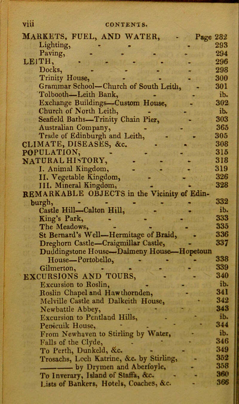 MARKETS, FUEL, AND WATER, - Page 282 Lighting, - . 293 Paving, - 294 LEITH, ..... 296 Docks, .... 298 Trinity House, - - - 300 Grammar School—Church of South Leith, - 301 Tolbooth—Leith Bank, - - ib. Exchange Buildings—Custom House, - 302 Church of North Leith, - - ib. Seafield Baths—Trinity Chain Pier, > 303 Australian Company, - - 365 Trade of Edinburgh and Leith, - - 305 CLIMATE, DISEASES, &c. - . 308 POPULATION, ... 315 NATURAL HISTORY, ... 318 I. Animal Kingdom, - - - 319 II. Vegetable Kingdom, - - 326 III. Mineral Kingdom, - - 328 REMARKABLE OBJECTS in the Vicinity of Edin- burgh, ..... 332 Castle Hill—Calton Hill, - . ib. King’s Park, ... 333 The Meadows, ... 335 St Bernard’s Well—Hermitage of Braid, - 336 Dreghorn Castle—Craigmillar Castle, - 337 Duddingstone House—Dalmeny House—Hopetoun House—Portobello, ... 338 Gilmer ton, .... 339 EXCURSIONS AND TOURS, - - 340 Excursion to Roslin, - - ib. Roslin Chapel and Haw thornden, - 341 Melville Castle and Dalkeith House, • 342 Newbattle Abbey, - 343 Excursion to Pentland Hills, - * ib. Penicuik House, - 344 From Newhaven to Stirling by Water, * ib. Falls of the Clyde, - • - 346 To Perth, Dunkeld, &c. - - 349 Trosachs, Loch Katrine, &c. by Stirling, - 352 by Drymen and Aberfoyle, * 358 To Inverary, Island of Staffa, &c. - * 360 Lists of Bankers, Hotels, Coaches, &c. - 366