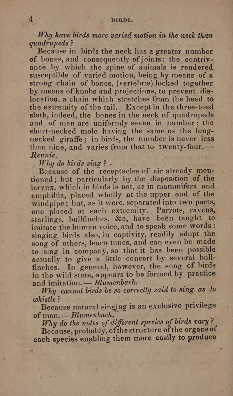 Why have birds more varied motion in the neck than quadrupeds ? Because in birds the neck has a greater number of bones, and consequently of joints: the contriv- ance by which the spine of animals is rendered susceptible of varied motion, being by means of a strong chain of bones, (vertebrae) locked together by means of knobs and projections, to prevent dis- location, a chain which stretches from the head to the extremity of the tail. Except in the three-toed sloth, indeed, the bones in the neck of quadrupeds and of man are uniformly seven in number ; the short-necked mole having the same as the long- necked giraffe ; in birds, the number is never less than nine, and varies from that to twenty-four. — Rennie. Why do birds sing ? - Because of the receptacles of air already men- tioned; but particularly by the disposition of the larynx, which in birds is not, as in mammifera and , amphibia, placed wholly at the upper end of the witdpipe; but, as it were, separated into two parts, one placed at each extremity. Parrots, ravens, starlings, bullfinches, &amp;c, have been taught to imitate the human voice, and to speak some words: singing birds also, in captivity, readily adopt the song of others, learn tunes, and can even be made to sing in company, so that it has been possible actually to give a little concert by several bull- finches. In general, however, the song of birds in the wild’state, appears to be formed by practice and imitation. — Blumenbach. Why cannot birds be so correctly said to sing as to whistle ? Pi Because natural singing is an exclusive privilege of man.— Blumenbach. © Why do the notes of different species of birds vary ? Because, probably, of the structure ofthe organs of each species enabling them more easily to produce -