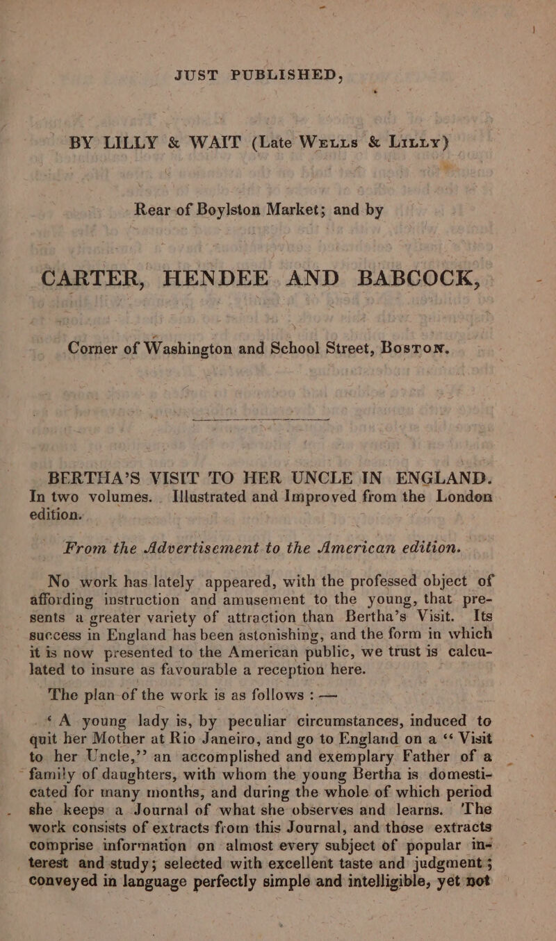 JUST PUBLISHED, * BY LILLY &amp; WAIT (Late Wetts &amp; Liniy) Rear of Boylston Market; and by CARTER, HENDEE. AND BABCOCK, Corner of Washington and School Street, Bosron, BERTHA’S VISIT TO HER UNCLE IN ENGLAND. In two volumes. Hlustrated and Improved from the London edition. From the Advertisement to the American edition. No work has lately appeared, with the professed object of affording instruction and amusement to the young, that pre- sents a greater variety of attraction than Bertha’s Visit. Its success in England has been astonishing, and the form in which it is now presented to the American public, we trust is calcu- Jated to insure as favourable a reception here. The plan of the work is as follows : — ‘ A young lady is, by peculiar circumstances, induced to quit her Mother at Rio Janeiro, and go to England on a ‘* Visit to her Uncle,’’ an accomplished and exemplary. Father of a ~ family of daughters, with whom the young Bertha is domesti- cated for many months, and during the whole of which period she keeps a Journal of what she observes and learns. ‘The work consists of extracts from this Journal, and those extracts comprise information on almost every subject of popular in- terest and study; selected with excellent taste and judgment 5 conveyed in language perfectly simple and intelligible, yet not